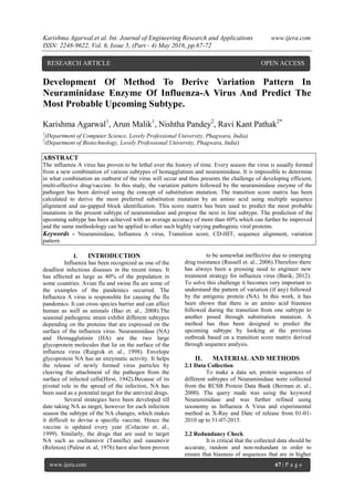 Karishma Agarwal.et al. Int. Journal of Engineering Research and Applications www.ijera.com
ISSN: 2248-9622, Vol. 6, Issue 5, (Part - 4) May 2016, pp.67-72
www.ijera.com 67 | P a g e
Development Of Method To Derive Variation Pattern In
Neuraminidase Enzyme Of Influenza-A Virus And Predict The
Most Probable Upcoming Subtype.
Karishma Agarwal1
, Arun Malik1
, Nishtha Pandey2
, Ravi Kant Pathak2*
1
(Department of Computer Science, Lovely Professional University, Phagwara, India)
2
(Department of Biotechnology, Lovely Professional University, Phagwara, India)
ABSTRACT
The influenza A virus has proven to be lethal over the history of time. Every season the virus is usually formed
from a new combination of various subtypes of hemagglutinin and neuraminidase. It is impossible to determine
in what combination an outburst of the virus will occur and thus presents the challenge of developing efficient,
multi-effective drug/vaccine. In this study, the variation pattern followed by the neuraminidase enzyme of the
pathogen has been derived using the concept of substitution mutation. The transition score matrix has been
calculated to derive the most preferred substitution mutation by an amino acid using multiple sequence
alignment and un-gapped block identification. This score matrix has been used to predict the most probable
mutations in the present subtype of neuraminidase and propose the next in line subtype. The prediction of the
upcoming subtype has been achieved with an average accuracy of more than 60% which can further be improved
and the same methodology can be applied to other such highly varying pathogenic viral proteins.
Keywords - Neuraminidase, Influenza A virus, Transition score, CD-HIT, sequence alignment, variation
pattern.
I. INTRODUCTION
Influenza has been recognized as one of the
deadliest infectious diseases in the recent times. It
has affected as large as 40% of the population in
some countries. Avian flu and swine flu are some of
the examples of the pandemics occurred. The
Influenza A virus is responsible for causing the flu
pandemics. It can cross species barrier and can affect
human as well as animals (Bao et. al., 2008).The
seasonal pathogenic strain exhibit different subtypes
depending on the proteins that are expressed on the
surface of the influenza virus. Neuraminidase (NA)
and Hemagglutinin (HA) are the two large
glycoprotein molecules that lie on the surface of the
influenza virus (Ruigrok et. al., 1998). Envelope
glycoprotein NA has an enzymatic activity. It helps
the release of newly formed virus particles by
cleaving the attachment of the pathogen from the
surface of infected cells(Hirst, 1942).Because of its
pivotal role in the spread of the infection, NA has
been used as a potential target for the antiviral drugs.
Several strategies have been developed till
date taking NA as target, however for each infection
season the subtype of the NA changes, which makes
it difficult to devise a specific vaccine. Hence the
vaccine is updated every year (Colacino et. al.,
1999). Similarly, the drugs that are used to target
NA such as oseltamivir (Tamiflu) and zanamivir
(Relenza) (Palese et. al, 1976) have also been proven
to be somewhat ineffective due to emerging
drug resistance (Russell et. al., 2006).Therefore there
has always been a pressing need to engineer new
treatment strategy for influenza virus (Barik, 2012).
To solve this challenge it becomes very important to
understand the pattern of variation (if any) followed
by the antigenic protein (NA). In this work, it has
been shown that there is an amino acid biasness
followed during the transition from one subtype to
another posed through substitution mutation. A
method has thus been designed to predict the
upcoming subtype by looking at the previous
outbreak based on a transition score matrix derived
through sequence analysis.
II. MATERIAL AND METHODS
2.1 Data Collection
To make a data set, protein sequences of
different subtypes of Neuraminidase were collected
from the RCSB Protein Data Bank (Berman et. al.,
2000). The query made was using the keyword
Neuraminidase and was further refined using
taxonomy as Influenza A Virus and experimental
method as X-Ray and Date of release from 01-01-
2010 up to 31-07-2015.
2.2 Redundancy Check
It is critical that the collected data should be
accurate, random and non-redundant in order to
ensure that biasness of sequences that are in higher
RESEARCH ARTICLE OPEN ACCESS
 