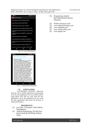 Kalapala Prasad. Int. Journal of Engineering Research and Applications www.ijera.com
ISSN: 2248-9622, Vol. 6, Issue 5, (Part - 4) May 2016, pp.01-04
www.ijera.com 54 | P a g e
Fig. 5.4: List of Permissions
Fig. 5.5: Permission Information
VI. CONCLUSION
“VULNERABLE HUNTER” effectively
finds the risk in mobile applications and generates
score for each application. It is very useful to all the
smart phone users who are crazy about all new
applications. So by this application one can avoid
the risky applications that causes the decrease in
mobile performance.
REFERENCES
[1]. Java How To Program, Ninth Edition,
Deitel&Deitel.
[2]. Android Programming :The Big Nerd
Ranch Guide By Bill Philips & Brain
Hardy.
[3]. Programming Android
ByG.BlakeMeike& Masumi
Nakamura.
[4]. Website references used:
[5]. www.android.developer.com
[6]. www.wikipedia.com
[7]. www.stackoverflow.com
[8]. www.google.com
 
