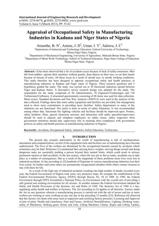 International Journal of Engineering Research and Development
e-ISSN: 2278-067X, p-ISSN: 2278-800X, www.ijerd.com
Volume 6, Issue 5 (March 2013), PP. 55-62

       Appraisal of Occupational Safety in Manufacturing
        Industries in Kaduna and Niger States of Nigeria
                  Atsumbe, B. N1, Amine, J. D2, Umar, I. Y1, Salawu, J. C3
              1
               Department of Industrial and Technology Education, Federal University of Technology,
                                            Minna-Niger State, Nigeria.
         2
           Department of Mechanical Engineering, University of Agriculture, Makurdi-Benue State, Nigeria
     3
       Department of Metal Work Technology, School of Technical Education, Niger State College of Education
                                          Minna-Niger State, Nigeria.


    Abstract:- It has been observed that a lot of accidents occur because of lack of safety awareness. Men
    fall from ladders, operate their machines without guards, drop objects on their toes, or cut their hands
    because of misuse of tools. All these occur as a result of unsafe acts, or unsafe working conditions.
    This study therefore has been designed to appraise occupational safety and health practices in
    manufacturing industries in Kaduna and Niger states of Nigeria. Three research questions and 2
    hypotheses guided the study. The study was carried out in 30 functional industries spread between
    Niger and Kaduna States. A descriptive survey research design was adopted for the study. The
    respondents for the study comprised of 50 Administrators, 70 Engineers/Technologist and 150
    Technicians/Craftsmen. A structured questionnaire consisting of 48 items was used for data collection.
    Mean scores, Standard deviations and One Way Analysis (ANOVA) were used in the analysis of the
    data collected. Findings show that some safety equipment and facilities are provided, but management
    need to show more commitment in providing more facilities. Safety departments in many of the
    industries are not functional. Not much is done in terms of safety Education. It was recommended
    among others that, functional fire fighting vehicles and facilities should be improved upon. Posters,
    safety booklets, films, special classroom sessions, and interaction with safety specialist/supervisors
    should be used to educate and enlighten employees on safety issues, safety inspectors from
    government ministries should play supervisory role in ensuring strict compliance with government
    policies on safety and health practices in manufacturing industries in Nigeria.

    Keywords:- Accidents, Occupational Safety, Industries, Safety Education, Technicians.

                                          I.       INTRODUCTION
          The present day scenario particularly in the world of manufacturing is full of mechanization,
automation and computerization, several of the equipment tools and facilities use in manufacturing have become
sophisticated. The lives of the workers are threatened by the occupational hazards caused by accidents which
sometimes may be fatal. Reference [1] maintained that carrying heavy weights, moving things around and doing
dangerous tasks are essentially pushing a person beyond their natural limits, which could result in serious,
permanent injuries or fatal accidents. In the last century, when life was not as fast as today, accidents use to take
place as a matter of consequences. But as a result of the magnitude of these problems more lives were lost in
industrial accidents. In fact according to [2] hundreds of Nigerians in various manufacturing industries lose their
lives yearly; he further said some others are permanently incapacitated (disable) while others contact diseases to
stay with them for life.
          As a result of the high rate of industrial accidents resulting into high number of deaths recorded every
year, the Federal Government of Nigeria took some very proactive steps, for example the establishment of the
Federal Environmental Protection Agency (FEPA) through Decree No. 58 of 1988. In 1989, the Federal
Government through FEPA formulated a National Policy on Environment with the overall aim of providing a
safe general and working environment for all citizens. At another instance the Federal Government adopted the
Safety and Health Provisions of the factories Act and Rules of 1948. The factories Act of 1948 is a law,
regulating safety health and welfare in factories. The Act according to [3] applies to all factories. Factory under
the Act as any premises wherein a manufacturing process is carried out with the aid of power and ten or more
workers are working or were working on any one day in the preceding 12 months ([3]). Reference [4] observed
that this factory Act deals with areas such as inspection and certifying factory premises, Licensing and Approval
of plot of plant. Health and cleanliness, Dust and Fumes, Artificial Humidification, Lighting, Drinking water,
safety of Machinery, Striking gears, Hoists and Lifts, Lifting Machines, Chains, Ropes and Lifting Tackles,
                                                         55
 