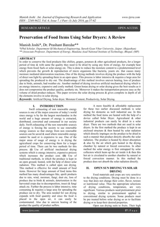 Manish Joshi . Int. Journal of Engineering Research and Application www.ijera.com
ISSN : 2248-9622, Vol. 6, Issue 7, ( Part -3) July 2016, pp.57-62
www.ijera.com 57 | P a g e
Preservation of Food Items Using Solar Dryers: A Review
Manish Joshi*, Dr. Prashant Baredar**
*(Phd Scholar, Department Of Mechanical Engineering, Suresh Gyan Vihar University, Jaipur, (Rajasthan)
** (Associate Professor, Department of Energy, Maulana Azad National Institute of Technology, Bhopal, (MP)
ABSTRACT
In order to conserve the food products like chillies, grapes, potatoes & other agricultural products, for a longer
period of time & with same the quality they need to be dried by using any form of energy, for example heat
energy from fossil fuels or solar energy etc. This is done to reduce the moisture content to a predetermined level
which prevents the growth & reproduction of micro organisms like bacteria, yeasts etc. that causes many
moisture mediated deterioration reactions. One of the drying methods involves drying the produce with the help
of direct sun light by spreading them in an open space. This process is labor intensive & requires a large area for
spreading the produced to dry out. The disadvantage of this method involves uneven heating, loss of produce
due to birds, animals, bad weather etc. Another method of drying involves artificial mechanical drying which is
an energy intensive, expensive and costly method. Green house drying or solar drying gives the best results as it
does not compromise the product quality, aesthetic etc. Moreover it makes the transportation process easy as the
volume of dried product reduces. This paper reviews the solar drying process & gives complete in depth of all
the elements involve in solar drying.
Keywords: Artificial Drying, Solar dryer, Moisture Content, Productivity, Solar Drying.
I. INTRODUCTION
Swift exhausting of non renewable energy
sources is one of the major concerns of today’s world
since energy is by far the largest merchandise in the
world and a huge amount of energy is extracted,
distributed, converted and consumed in our society
daily. Swift exhausting of the non renewable sources
of energy is forcing the society to use renewable
energy sources so that energy from non renewable
sources can be saved & used where renewable energy
cannot be used or is expensive to use. One of the
major areas of usage of energy is in drying the
agricultural crops for conserving them for a longer
period of time. There can be two methods for this
process. (i) Use of artificial mechanical drying
systems which is energy intensive, expensive process
which increases the product cost. (ii) Use of
traditional methods, in which the produce is kept in
an open ground, heated, with the help of direct solar
radiation. This method is called open sun drying.
This method is effective for small amount of food
items. However for large amount of food items this
method has many disadvantages like, spoilt products
due to rain, wind, moisture, fungi, dust etc, loss of
produce due to birds & animals, deterioration in the
harvested crops due to decomposition, insect & fungi
attack etc. Further the process is labor intensive, time
consuming & requires a large area for spreading the
produce out to dry. The area needed for sun drying
expands with food quantity and since the food is
placed in the open air, it can easily be
contaminated. Also due to uneven heating of the
product the quality of product suffers.
A more feasible & affordable replacement
for these two earlier discussed methods is solar
drying for domestic as well industrial use. In this
method the food items are heated with the help of a
device called Solar Dryer. Agricultural & other
industrial products can easily be dried in a solar
dryer. There are two methods that are used in solar
dryers. In the first method the produce is kept in an
enclosed structure & then heated by solar radiation
which directly impinges on the product to be dried in
such a manner that product directly absorbs the solar
radiation. The product is heated by direct absorption
& also by the air which gets heated in the drying
chamber by natural or forced convection. In other
method the solar energy is first entrapped by solar
collectors which heats up the air inside it & then this
hot air is circulated to another chamber by natural or
forced convection manner. In this method the
produce does not absorb the solar radiation directly.
II. OPEN SUN DRYING VS SOLAR
DRYING
Food materials and crops are very sensitive
to the drying conditions. Drying must be done in a
way that does not change their color, flavor, texture
or nutritional value. Thus the appropriate selections
of drying conditions, temperature, are very
significant. Various products need pretreatment prior
to drying, similar to pretreatment applied to
conventional drying systems. Some products must
be pre treated before solar drying so as to facilitate
drying or to keep their desired properties.
Open sun drying suits to fruits. Their high
RESEARCH ARTICLE OPEN ACCESS
 