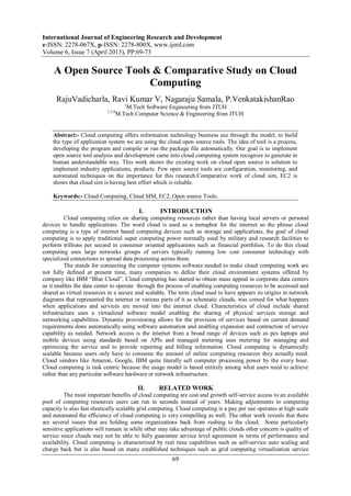 International Journal of Engineering Research and Development
e-ISSN: 2278-067X, p-ISSN: 2278-800X, www.ijerd.com
Volume 6, Issue 7 (April 2013), PP.69-73
69
A Open Source Tools & Comparative Study on Cloud
Computing
RajuVadicharla, Ravi Kumar V, Nagaraju Samala, P.VenkatakishanRao
1
M.Tech Software Engineering from JTUH
2,3,4
M.Tech Computer Science & Engineering from JTUH
Abstract:- Cloud computing offers information technology business use through the model, to build
the type of application system we are using the cloud open source tools. The idea of tool is a process,
developing the program and compile or run the package file automatically. Our goal is to implement
open source tool analysis and development came into cloud computing system recognize to generate in
human understandable way. This work shows the existing work on cloud open source is solution to
implement industry applications, products. Few open source tools are configuration, monitoring, and
automated techniques on the importance for this research.Comparative work of cloud sim, EC2 is
shows that cloud sim is having best effort which is reliable.
Keywords:- Cloud Computing, Cloud SIM, EC2, Open source Tools.
I. INTRODUCTION
Cloud computing relies on sharing computing resources rather than having local servers or personal
devices to handle applications. The word cloud is used as a metaphor for the internet so the phrase cloud
computing is a type of internet based computing devices such as storage and applications, the goal of cloud
computing is to apply traditional super computing power normally used by military and research facilities to
perform trillions per second in consumer oriented applications such as financial portfolios. To do this cloud
computing uses large networks groups of servers typically running low cost consumer technology with
specialized connections to spread data processing across them.
The stands for connecting the computer systems software needed to make cloud computing work are
not fully defined at present time, many companies to define their cloud environment systems offered by
company like IBM “Blue Cloud”. Cloud computing has started to obtain mass appeal in corporate data centers
as it enables the data center to operate through the process of enabling computing resources to be accessed and
shared as virtual resources in a secure and scalable. The term cloud used to have appears its origins in network
diagrams that represented the internet or various parts of it as schematic clouds, was coined for what happens
when applications and services are moved into the internet cloud. Characteristics of cloud include shared
infrastructure uses a virtualized software model enabling the sharing of physical services storage and
networking capabilities. Dynamic provisioning allows for the provision of services based on current demand
requirements done automatically using software automation and enabling expansion and contraction of service
capability as needed. Network access is the internet from a broad range of devices such as pcs laptops and
mobile devices using standards based on APIs and managed metering uses metering for managing and
optimizing the service and to provide reporting and billing information. Cloud computing is dynamically
scalable because users only have to consume the amount of online computing resources they actually need.
Cloud vendors like Amazon, Google, IBM quite literally sell computer processing power by the every hour.
Cloud computing is task centric because the usage model is based entirely among what users need to achieve
rather than any particular software hardware or network infrastructure.
II. RELATED WORK
The most important benefits of cloud computing are cost and growth self-service access to an available
pool of computing resources users can run in seconds instead of years. Making adjustments to computing
capacity is also fast elastically scalable grid computing. Cloud computing is a pay per use operates at high scale
and automated the efficiency of cloud computing is very compelling as well. The other work reveals that there
are several issues that are holding some organizations back from rushing to the cloud. Some particularly
sensitive applications will remain in while other may take advantage of public clouds other concern is quality of
service since clouds may not be able to fully guarantee service level agreement in terms of performance and
availability. Cloud computing is characterized by real time capabilities such as self-service auto scaling and
charge back but is also based on many established techniques such as grid computing virtualization service
 