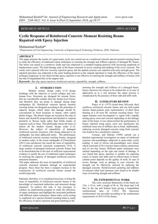 Muhammad Rashid* Int. Journal of Engineering Research and Application www.ijera.com
ISSN : 2248-9622, Vol. 6, Issue 9,(Part-5) September.2016, pp.54-57
www.ijera.com 54 | P a g e
Cyclic Response of Reinforced Concrete Moment Resisting Beams
Repaired with Epoxy Injection
Muhammad Rashid*
*(Department of Civil Engineering, University of Engineering & Technology Peshawar, KPK, Pakistan)
ABSTRACT
This paper presents the results of a quasi-static cyclic test carried out on a reinforced concrete special moment resisting beam
to study the efficiency of traditional repair techniques in restoring the strength and stiffness capacity of damaged RC beams.
The beam was tested in a cantilever mode and was subjected to a standard loading protocol with increasing amplitude of
displacement cycles. The final damage state of the beam consisted of severe cracking and spalling of the cover concrete. The
cracks were repaired with low-viscosity injection epoxy and the spalled concrete was repaired with early-strength grout. The
repaired specimen was subjected to the same loading protocol as the original specimen to study the efficiency of the repair
technique employed. It was observed that epoxy injection is not effective in restoring the strength and stiffness of beams with
bar slip of longitudinal bars at the support end.
Keywords - Bar slip, epoxy injection, reinforced concrete, reparability, strength, stiffness,
I. INTRODUCTION
Modern seismic design codes [1-3] design
buildings with the objective to avoid collapse and save
human lives. Structures are designed for seismic forces
that are considerably smaller than the design-level forces,
and therefore they are prone to damage during large
earthquakes [4]. Reinforced concrete special moment
resisting frames are designed according to the principles of
capacity design; which states that damage should be
concentrated at fixed locations in beams, often called
plastic hinges. The plastic hinges are located at the ends of
beams and should be proportioned and detailed to respond
primarily in flexure mode rather than brittle modes of
response such as shear. This philosophy forms the basis of
almost all the modern seismic design codes [1-3].
However, the subject of reparability of damaged
reinforced concrete structures, after being subjected to an
earthquake, has been addressed rarely. The performance
of reinforced concrete moment resisting frames, designed
to modern codes, in the recent earthquake of Christchurch
(2011) was satisfactory but raised the issue of reparability
of reinforced concrete structural components [5-6]. A
large number of damaged reinforced concrete frames had
to be demolished due to the lack of sufficient experimental
evidence to justify the use of traditional repair techniques
in restoring the capacity of damaged reinforced concrete
structural elements.
This paper addresses the issue of reparability of reinforced
concrete structural elements through an experimental
program. Since there has been a rampant increase in the
construction of reinforced concrete frames around the
world (especially
Pakistan), therefore, it is considered necessary to bring the
issue of reparability of reinforced concrete beams to the
knowledge of concerned authorities and structural design
engineers. To achieve this task, it was necessary to
conduct an experimental program to study the efficiency
of repair techniques and highlight the associated problems
with different repair techniques. Quasi-static cyclic testing
is conducted on a special moment resisting beam to study
the efficiency of epoxy injection and grout patching in the
restoring the strength and stiffness of a damaged beam.
Epoxy injection was chosen to be studied due to its ease of
application as in a real structure the repair process is
complicated by the presence of floor slab and infill walls.
II. LITERATURE REVIEW
Popov et al. (1975) tested three full-scale short
cantilever reinforced concrete beams and one half-scaled
interior beam-column joint representative of third floor
framing of a 20 story RC moment resisting frame. Two
repair schemes were investigated i.e. repair with a rapidly
setting epoxy resin and concrete depending on the damage
state of the beam. It was observed that the performance of
beams repaired using epoxy resin was satisfactory but
exhibited some loss of stiffness due to bond. Additionally,
replacing severely damaged concrete using fresh concrete
was found to be a satisfactory solution.
Corazao and Durrani (1989) carried out a
detailed experimental investigation on repair of reinforced
concrete sub-assemblages subjected to quasi-static cyclic
loading. A total of eleven sub-assemblages were tested,
which consisted of five exterior beam-column connections
and six two bay frames. Different repair techniques were
studied depending on the type and extent of damage. It
was found that epoxy injection is suitable for repairing
cracks in beams and slabs and its effectiveness in beam-
column joints depends on the quality of work. In case of
severe damage, such as damage to core concrete, the
strength can be effectively restored by replacing the
damaged concrete. Reinforcement jacketing and addition
of external rolled steel elements were found to be reliable
ways of restoring strength and stiffness.
III. EXPERIMENTAL WORK
The cross sectional dimensions of the beam are
12in. x 18 in. with a length of 96 in. The beam had 3-#8
bars in the top and bottom layer giving a longitudinal
reinforcement ratio of 1.26%. The transverse
reinforcement was provided according to the confinement
requirements of ACI-318 for beams.
RESEARCH ARTICLE OPEN ACCESS
 