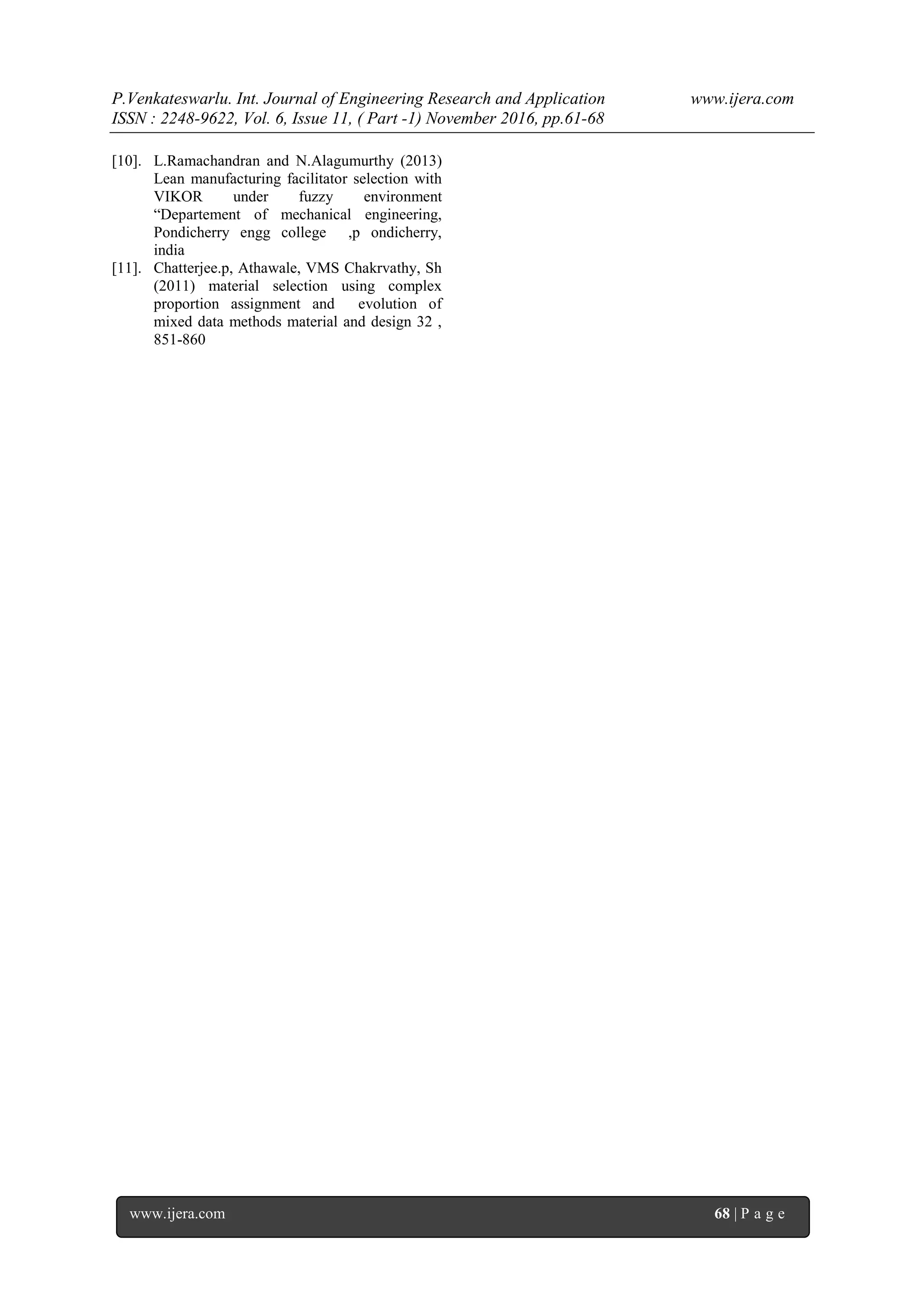P.Venkateswarlu. Int. Journal of Engineering Research and Application www.ijera.com
ISSN : 2248-9622, Vol. 6, Issue 11, ( Part -1) November 2016, pp.61-68
www.ijera.com 68 | P a g e
[10]. L.Ramachandran and N.Alagumurthy (2013)
Lean manufacturing facilitator selection with
VIKOR under fuzzy environment
“Departement of mechanical engineering,
Pondicherry engg college ,p ondicherry,
india
[11]. Chatterjee.p, Athawale, VMS Chakrvathy, Sh
(2011) material selection using complex
proportion assignment and evolution of
mixed data methods material and design 32 ,
851-860
 