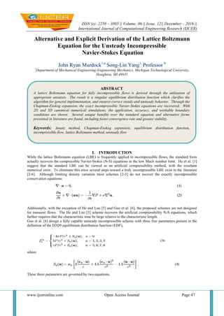 ISSN (e): 2250 – 3005 || Volume, 06 || Issue, 12|| December – 2016 ||
International Journal of Computational Engineering Research (IJCER)
www.ijceronline.com Open Access Journal Page 47
Alternative and Explicit Derivation of the Lattice Boltzmann
Equation for the Unsteady Incompressible
Navier-Stokes Equation
John Ryan Murdock1,a
Song-Lin Yang1,
Professor b
1
Department of Mechanical Engineering-Engineering Mechanics, Michigan Technological University,
Houghton, MI 49931
I. INTRODUCTION
While the lattice Boltzmann equation (LBE) is frequently applied to incompressible flows, the standard form
actually recovers the compressible Navier-Stokes (N-S) equations in the low Mach number limit. He et al. [1]
suggest that the standard LBE can be viewed as an artificial compressibility method, with the resultant
numerical error. To eliminate this error several steps toward a truly incompressible LBE exist in the literature
[2-6]. Although limiting density variation most schemes [2-5] do not recover the exactly incompressible
conservation equations:
Additionally, with the exception of He and Luo [5] and Guo et al. [6], the proposed schemes are not designed
for transient flows. The He and Luo [5] scheme recovers the artificial compressibility N-S equations, which
further requires that the characteristic time be large relative to the characteristic length.
Guo et al. [6] design a fully capable unsteady incompressible scheme with three free parameters present in the
definition of the D2Q9 equilibrium distribution function (EDF),
where
These three parameters are governed by two equations,
ABSTRACT
A lattice Boltzmann equation for fully incompressible flows is derived through the utilization of
appropriate ansatzes. The result is a singular equilibrium distribution function which clarifies the
algorithm for general implementation, and ensures correct steady and unsteady behavior. Through the
Chapman-Enskog expansion, the exact incompressible Navier-Stokes equations are recovered. With
2D and 3D canonical numerical simulations, the application, accuracy, and workable boundary
conditions are shown. Several unique benefits over the standard equation and alternative forms
presented in literature are found, including faster convergence rate and greater stability.
Keywords: Ansatz method, Chapman-Enskog expansion, equilibrium distribution function,
incompressible flow, lattice Boltzmann method, unsteady flow
 