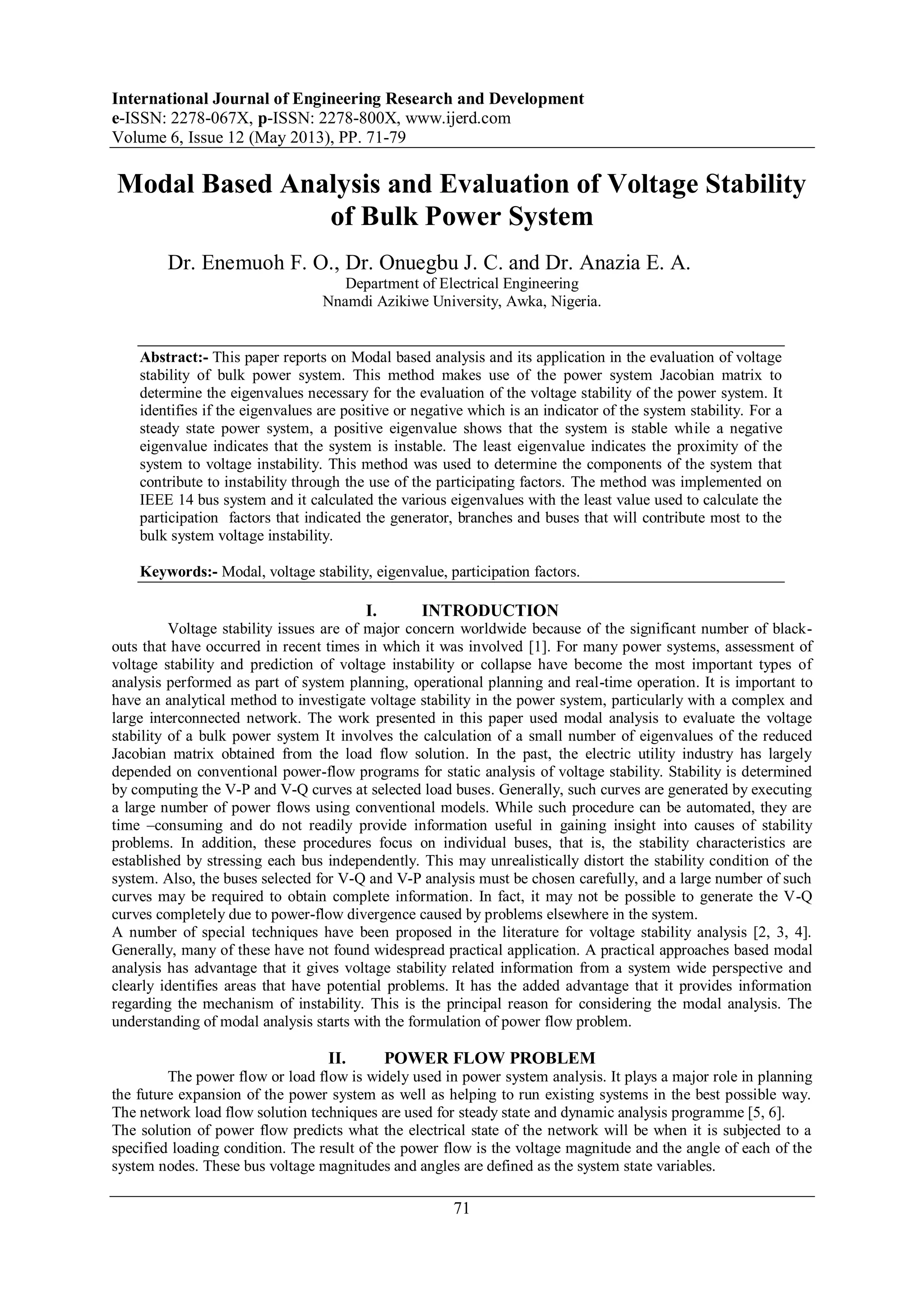 International Journal of Engineering Research and Development
e-ISSN: 2278-067X, p-ISSN: 2278-800X, www.ijerd.com
Volume 6, Issue 12 (May 2013), PP. 71-79
71
Modal Based Analysis and Evaluation of Voltage Stability
of Bulk Power System
Dr. Enemuoh F. O., Dr. Onuegbu J. C. and Dr. Anazia E. A.
Department of Electrical Engineering
Nnamdi Azikiwe University, Awka, Nigeria.
Abstract:- This paper reports on Modal based analysis and its application in the evaluation of voltage
stability of bulk power system. This method makes use of the power system Jacobian matrix to
determine the eigenvalues necessary for the evaluation of the voltage stability of the power system. It
identifies if the eigenvalues are positive or negative which is an indicator of the system stability. For a
steady state power system, a positive eigenvalue shows that the system is stable while a negative
eigenvalue indicates that the system is instable. The least eigenvalue indicates the proximity of the
system to voltage instability. This method was used to determine the components of the system that
contribute to instability through the use of the participating factors. The method was implemented on
IEEE 14 bus system and it calculated the various eigenvalues with the least value used to calculate the
participation factors that indicated the generator, branches and buses that will contribute most to the
bulk system voltage instability.
Keywords:- Modal, voltage stability, eigenvalue, participation factors.
I. INTRODUCTION
Voltage stability issues are of major concern worldwide because of the significant number of black-
outs that have occurred in recent times in which it was involved [1]. For many power systems, assessment of
voltage stability and prediction of voltage instability or collapse have become the most important types of
analysis performed as part of system planning, operational planning and real-time operation. It is important to
have an analytical method to investigate voltage stability in the power system, particularly with a complex and
large interconnected network. The work presented in this paper used modal analysis to evaluate the voltage
stability of a bulk power system It involves the calculation of a small number of eigenvalues of the reduced
Jacobian matrix obtained from the load flow solution. In the past, the electric utility industry has largely
depended on conventional power-flow programs for static analysis of voltage stability. Stability is determined
by computing the V-P and V-Q curves at selected load buses. Generally, such curves are generated by executing
a large number of power flows using conventional models. While such procedure can be automated, they are
time –consuming and do not readily provide information useful in gaining insight into causes of stability
problems. In addition, these procedures focus on individual buses, that is, the stability characteristics are
established by stressing each bus independently. This may unrealistically distort the stability condition of the
system. Also, the buses selected for V-Q and V-P analysis must be chosen carefully, and a large number of such
curves may be required to obtain complete information. In fact, it may not be possible to generate the V-Q
curves completely due to power-flow divergence caused by problems elsewhere in the system.
A number of special techniques have been proposed in the literature for voltage stability analysis [2, 3, 4].
Generally, many of these have not found widespread practical application. A practical approaches based modal
analysis has advantage that it gives voltage stability related information from a system wide perspective and
clearly identifies areas that have potential problems. It has the added advantage that it provides information
regarding the mechanism of instability. This is the principal reason for considering the modal analysis. The
understanding of modal analysis starts with the formulation of power flow problem.
II. POWER FLOW PROBLEM
The power flow or load flow is widely used in power system analysis. It plays a major role in planning
the future expansion of the power system as well as helping to run existing systems in the best possible way.
The network load flow solution techniques are used for steady state and dynamic analysis programme [5, 6].
The solution of power flow predicts what the electrical state of the network will be when it is subjected to a
specified loading condition. The result of the power flow is the voltage magnitude and the angle of each of the
system nodes. These bus voltage magnitudes and angles are defined as the system state variables.
 