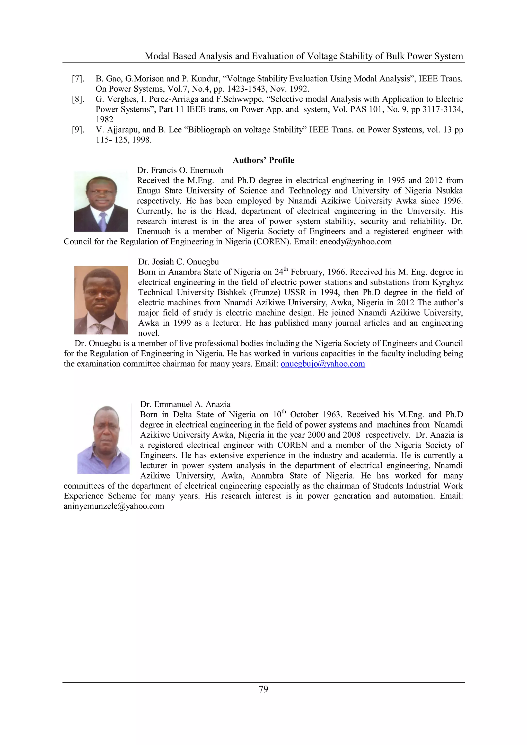 Modal Based Analysis and Evaluation of Voltage Stability of Bulk Power System
79
[7]. B. Gao, G.Morison and P. Kundur, “Voltage Stability Evaluation Using Modal Analysis”, IEEE Trans.
On Power Systems, Vol.7, No.4, pp. 1423-1543, Nov. 1992.
[8]. G. Verghes, I. Perez-Arriaga and F.Schwwppe, “Selective modal Analysis with Application to Electric
Power Systems”, Part 11 IEEE trans, on Power App. and system, Vol. PAS 101, No. 9, pp 3117-3134,
1982
[9]. V. Ajjarapu, and B. Lee “Bibliograph on voltage Stability” IEEE Trans. on Power Systems, vol. 13 pp
115- 125, 1998.
Authors’ Profile
Dr. Francis O. Enemuoh
Received the M.Eng. and Ph.D degree in electrical engineering in 1995 and 2012 from
Enugu State University of Science and Technology and University of Nigeria Nsukka
respectively. He has been employed by Nnamdi Azikiwe University Awka since 1996.
Currently, he is the Head, department of electrical engineering in the University. His
research interest is in the area of power system stability, security and reliability. Dr.
Enemuoh is a member of Nigeria Society of Engineers and a registered engineer with
Council for the Regulation of Engineering in Nigeria (COREN). Email: eneody@yahoo.com
Dr. Josiah C. Onuegbu
Born in Anambra State of Nigeria on 24th
February, 1966. Received his M. Eng. degree in
electrical engineering in the field of electric power stations and substations from Kyrghyz
Technical University Bishkek (Frunze) USSR in 1994, then Ph.D degree in the field of
electric machines from Nnamdi Azikiwe University, Awka, Nigeria in 2012 The author’s
major field of study is electric machine design. He joined Nnamdi Azikiwe University,
Awka in 1999 as a lecturer. He has published many journal articles and an engineering
novel.
Dr. Onuegbu is a member of five professional bodies including the Nigeria Society of Engineers and Council
for the Regulation of Engineering in Nigeria. He has worked in various capacities in the faculty including being
the examination committee chairman for many years. Email: onuegbujo@yahoo.com
Dr. Emmanuel A. Anazia
Born in Delta State of Nigeria on 10th
October 1963. Received his M.Eng. and Ph.D
degree in electrical engineering in the field of power systems and machines from Nnamdi
Azikiwe University Awka, Nigeria in the year 2000 and 2008 respectively. Dr. Anazia is
a registered electrical engineer with COREN and a member of the Nigeria Society of
Engineers. He has extensive experience in the industry and academia. He is currently a
lecturer in power system analysis in the department of electrical engineering, Nnamdi
Azikiwe University, Awka, Anambra State of Nigeria. He has worked for many
committees of the department of electrical engineering especially as the chairman of Students Industrial Work
Experience Scheme for many years. His research interest is in power generation and automation. Email:
aninyemunzele@yahoo.com
 