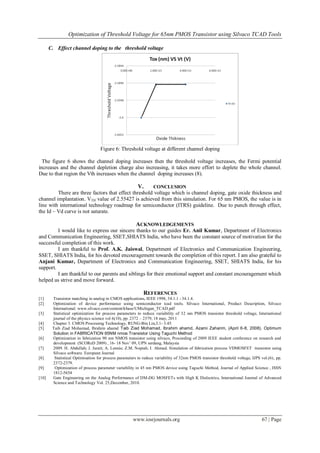 Optimization of Threshold Voltage for 65nm PMOS Transistor using Silvaco TCAD Tools
www.iosrjournals.org 67 | Page
C. Effect channel doping to the threshold voltage
Figure 6: Threshold voltage at different channel doping
The figure 6 shows the channel doping increases then the threshold voltage increases, the Fermi potential
increases and the channel depletion charge also increasing, it takes more effort to deplete the whole channel.
Due to that region the Vth increases when the channel doping increases (8).
V. CONCLUSION
There are three factors that effect threshold voltage which is channel doping, gate oxide thickness and
channel implantation. VTH value of 2.55427 is achieved from this simulation. For 65 nm PMOS, the value is in
line with international technology roadmap for semiconductor (ITRS) guideline. Due to punch through effect,
the Id – Vd curve is not saturate.
ACKNOWLEDGEMENTS
I would like to express our sincere thanks to our guides Er. Anil Kumar, Department of Electronics
and Communication Engineering, SSET,SHIATS India, who have been the constant source of motivation for the
successful completion of this work.
I am thankful to Prof. A.K. Jaiswal, Department of Electronics and Communication Engineering,
SSET, SHIATS India, for his devoted encouragement towards the completion of this report. I am also grateful to
Anjani Kumar, Department of Electronics and Communication Engineering, SSET, SHIATS India, for his
support.
I am thankful to our parents and siblings for their emotional support and constant encouragement which
helped us strive and move forward.
REFERENCES
[1] Transistor matching in analog in CMOS applications, IEEE 1998, 34.1.1 - 34.1.4.
[2] Optimization of device performance using semiconductor tcad tools. Silvaco International, Product Description, Silvaco
International. www.silvaco.com/content/kbase/UMichigan_TCAD.pdf
[3] Statistical optimization for process parameters to reduce variability of 32 nm PMOS transistor threshold voltage, International
journal of the physics science vol 6(10), pp. 2372 – 2379, 18 may, 2011
[4] Chapter 3. CMOS Processing Technology, RUNG-Bin Lin,3.1- 3.45.
[5] Taib Ziad Mohamad, Ibrahim ahamd Taib Ziad Mohamad, Ibrahim ahamd, Azami Zaharim, (April 6-8, 2008). Optimum
Solution in FABRICATION 65NM nmos Transistor Using Taguchi Method
[6] Optimization in fabrication 90 nm NMOS transistor using silvaco, Proceeding of 2009 IEEE student conference on research and
development (SCOReD 2009) , 16- 18 Nov’ 09, UPN serdang, Malaysia
[7] 2009. H. Abdullah; J. Jurait; A. Lennie; Z.M. Nopiah; I. Ahmad. Simulation of fabrication process VDMOSFET transistor using
Silvaco software. European Journal
[8] Statistical Optimisation for process parameters to reduce variability of 32nm PMOS transistor threshold voltage, IJPS vol.(6), pp.
2372-2379.
[9] Optimization of process parameter variability in 45 nm PMOS device using Taguchi Method, Journal of Applied Science , ISSN
1812-5654
[10] Gate Engineering on the Analog Performance of DM-DG MOSFETs with High K Dielectrics, International Journal of Advanced
Science and Technology Vol. 25,December, 2010.
 