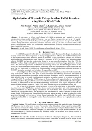 IOSR Journal of Electrical and Electronics Engineering (IOSR-JEEE)
e-ISSN: 2278-1676,p-ISSN: 2320-3331, Volume 6, Issue 1 (May. - Jun. 2013), PP 62-67
www.iosrjournals.org
www.iosrjournals.org 62 | Page
Optimization of Threshold Voltage for 65nm PMOS Transistor
using Silvaco TCAD Tools
Anil Kumar1
, Arpita Bharti2
, A.K.Jaiswal3
, Anjani Kumar4
1
(Assistant Prof. of ECE, SSET/ SHIATS, Allahabad, India)
2(M.Tech Student of ECE, SSET/ SHIATS, Allahabad, India)
3( Prof. of ECE, SSET/ SHIATS, Allahabad, India)
4(M.Tech Student of ECE, SSET/ SHIATS, Allahabad, India)
Abstract : In this paper, a 65nm scaled channel of PMOS is fabricated and studied its electrical
characteristics. Athena module of SILVACO software was use. The two characteristics such as Id – Vg and Id –
Vd reading Vth parameters for both characteristics for different process parameters like: gate oxide thickness,
channel doping and channel implantation. From the simulation result of VTH value is achieved -2.55427v for
65nm PMOS transistor. That is well known within ITRS(international technology roadmap for semiconductor)
for a 65nm PMOS transistor.
Keywords - Include 65nm PMOS, Threshold voltage, Channel length, Silvaco TCAD
I. INTRODUCTION
A MOSFET may also be referred to as a unipolar device due to the nature of its design. Specifically, the
majority carriers in the channel region can be of only one type (electrons or holes). The MOSFET with electrons
as the majority carriers in the channel is entitled an n-channel MOSFET or NMOS. Similarly, the MOSFET
with holes as the majority carriers in the channel is a p-channel MOSFET or PMOS.There are many reasons
why the MOSFET has been the most popular device for a vast array of applications. Since the 1970s the
MOSFET has been the prevailing device in microprocessors, memory circuits and logic applications of many
kinds . The fabrication process for MOSFET has become very mature over the 25 to 30 year lifetime of this
device [1]. These mature fabrication processes leads to less errors and discrepancies in circuit construction and
gives rise to a higher yield of good devices. This technology is now well-developed and similar processes of
MOSFET fabrication are widely used in industry throughout the world [2].
Structural physical downscaling of Complimentary Metal-Oxide Semiconductor (CMOS) started in the
early 1970s (Taur, 1995), and it has given us many challenges and technology discoveries. The speed of
downscaling has been showing exponential growth since then, as end users crave for more new technologies in
their daily life. One of the main complications in producing a smaller transistor is to control the threshold
voltage (VTH) [3]. To introduce the CMOS designer to the technology that is responsible for the semiconductor
devices that might be designed. The basics of semiconductor manufacturing are first introduced. Following this,
a number of enhancements to the basic CMOS technology are described. Next, layout design rules and the
nature of CMOS latch are introduced. Finally, CAD issues related to process technology are covered [4].
VTH is one of the important output parameter. It is one of a main factor in determining whether
transistor works or not [5]. The three fabrication factors selected and analyzed are gate oxide thickness, implant
doping concentration and channel doping concentration. The short channel effect and hot carrier reliability are
controlled by lightly doped drain (LDD) [6]. Besides that, light doped drain (LDD) is designed to smear out the
strong electric field between the channel and heavily doped source or drain, in order to reduce hot-carrier
generation. Retrograde well is a form of vertical channel engineering that used to improve SCE and to increase
surface channel mobility by creating a low surface channel concentration followed by a highly doped subsurface
region [5].
II. MATERIALS AND METHODS
Threshold Voltage: Threshold voltage is defined as the minimum voltage that required to make the transistor
ON. Transistor may be either nmos or pmos. For nmos the value of threshold voltage is positive value and for
pmos the value of threshold voltage is negative value. It is a minimum gate voltage in the transistor at which the
conduction of current begins. Threshold voltage(VTH) is the voltage level at which the transistor turns ON and
the drain to source (Ids) current starts conducting. Threshold voltage can be defined as the voltage required to
create a strong inversion.
Body Effect: The body effect describes the changes in the threshold voltage by the change in VSB, thets source-bulk
voltage. Since the body influences the threshold voltage (when it is not tied to the source), it can be thought of as a
 