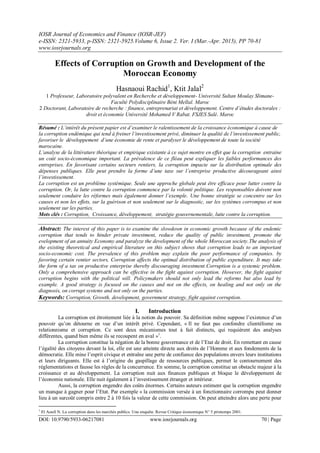 IOSR Journal of Economics and Finance (IOSR-JEF)
e-ISSN: 2321-5933, p-ISSN: 2321-5925.Volume 6, Issue 2. Ver. I (Mar.-Apr. 2015), PP 70-81
www.iosrjournals.org
DOI: 10.9790/5933-06217081 www.iosrjournals.org 70 | Page
Effects of Corruption on Growth and Development of the
Moroccan Economy
Hasnaoui Rachid1
, Ktit Jalal2
1 Professeur, Laboratoire polyvalent en Recherche et développement- Université Sultan Moulay Slimane-
Faculté Polydisciplinaire Béni Mellal. Maroc
2 Doctorant, Laboratoire de recherche : finance, entreprenariat et développement. Centre d’études doctorales :
droit et économie Université Mohamed V Rabat. FSJES Salé. Maroc
Résumé : L’intérêt du présent papier est d’examiner le ralentissement de la croissance économique à cause de
la corruption endémique qui tend à freiner l’investissement privé, diminuer la qualité de l’investissement public,
favoriser le développement d’une économie de rente et paralyser le développement de toute la société
marocaine.
L’analyse de la littérature théorique et empirique existante à ce sujet montre en effet que la corruption entraine
un coût socio-économique important. La prévalence de ce fléau peut expliquer les faibles performances des
entreprises. En favorisant certains secteurs rentiers, la corruption impacte sur la distribution optimale des
dépenses publiques. Elle peut prendre la forme d’une taxe sur l’entreprise productive décourageant ainsi
l’investissement.
La corruption est un problème systémique. Seule une approche globale peut être efficace pour lutter contre la
corruption. Or, la lutte contre la corruption commence par la volonté politique. Les responsables doivent non
seulement conduire les réformes mais également donner l’exemple. Une bonne stratégie se concentre sur les
causes et non les effets, sur la guérison et non seulement sur le diagnostic, sur les systèmes corrompus et non
seulement sur les parties.
Mots clés : Corruption, Croissance, développement, stratégie gouvernementale, lutte contre la corruption.
Abstract: The interest of this paper is to examine the slowdown in economic growth because of the endemic
corruption that tends to hinder private investment, reduce the quality of public investment, promote the
evelopment of an annuity Economy and paralyze the development of the whole Moroccan society.The analysis of
the existing theoretical and empirical literature on this subject shows that corruption leads to an important
socio-economic cost. The prevalence of this problem may explain the poor performance of companies. by
favoring certain rentier sectors, Corruption affects the optimal distribution of public expenditure. It may take
the form of a tax on productive enterprise thereby discouraging investment.Corruption is a systemic problem.
Only a comprehensive approach can be effective in the fight against corruption. However, the fight against
corruption begins with the political will. Policymakers should not only lead the reforms but also lead by
example. A good strategy is focused on the causes and not on the effects, on healing and not only on the
diagnosis, on corrupt systems and not only on the parties.
Keywords: Corruption, Growth, development, government strategy, fight against corruption.
I. Introduction
La corruption est étroitement liée à la notion du pouvoir. Sa définition même suppose l’existence d’un
pouvoir qu’on détourne en vue d’un intérêt privé. Cependant, « Il ne faut pas confondre clientélisme ou
relationnisme et corruption. Ce sont deux mécanismes tout à fait distincts, qui requièrent des analyses
différentes, quand bien même ils se recoupent en aval »1
.
La corruption constitue la négation de la bonne gouvernance et de l’Etat de droit. En remettant en cause
l’égalité des citoyens devant la loi, elle est une atteinte directe aux droits de l’Homme et aux fondements de la
démocratie. Elle mine l’esprit civique et entraîne une perte de confiance des populations envers leurs institutions
et leurs dirigeants. Elle est à l’origine du gaspillage de ressources publiques, permet le contournement des
réglementations et fausse les règles de la concurrence. En somme, la corruption constitue un obstacle majeur à la
croissance et au développement. La corruption nuit aux finances publiques et bloque le développement de
l’économie nationale. Elle nuit également à l’investissement étranger et intérieur.
Aussi, la corruption engendre des coûts énormes. Certains auteurs estiment que la corruption engendre
un manque à gagner pour l’Etat. Par exemple « la commission versée à un fonctionnaire corrompu peut donner
lieu à un surcoût compris entre 2 à 10 fois la valeur de cette commission. On peut atteindre alors une perte pour
1
El Aoufi N. La corruption dans les marchés publics. Une enquête. Revue Critique économique N° 5 printemps 2001.
 