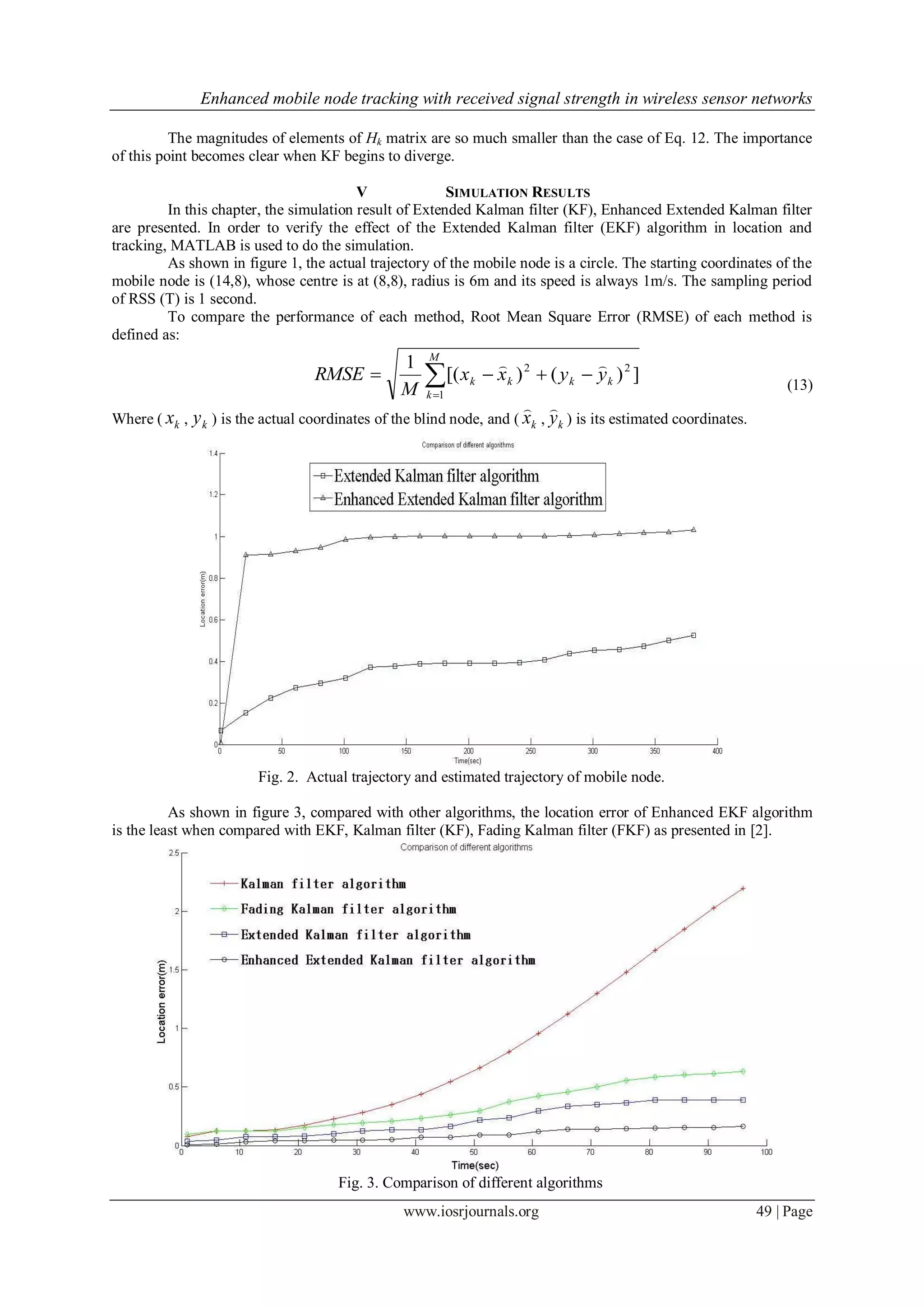 Enhanced mobile node tracking with received signal strength in wireless sensor networks
www.iosrjournals.org 49 | Page
The magnitudes of elements of Hk matrix are so much smaller than the case of Eq. 12. The importance
of this point becomes clear when KF begins to diverge.
V SIMULATION RESULTS
In this chapter, the simulation result of Extended Kalman filter (KF), Enhanced Extended Kalman filter
are presented. In order to verify the effect of the Extended Kalman filter (EKF) algorithm in location and
tracking, MATLAB is used to do the simulation.
As shown in figure 1, the actual trajectory of the mobile node is a circle. The starting coordinates of the
mobile node is (14,8), whose centre is at (8,8), radius is 6m and its speed is always 1m/s. The sampling period
of RSS (T) is 1 second.
To compare the performance of each method, Root Mean Square Error (RMSE) of each method is
defined as:


M
k
kkkk yyxx
M
RMSE
1
22
])()[(
1 
(13)
Where ( kx , ky ) is the actual coordinates of the blind node, and ( kx

, ky

) is its estimated coordinates.
Fig. 2. Actual trajectory and estimated trajectory of mobile node.
As shown in figure 3, compared with other algorithms, the location error of Enhanced EKF algorithm
is the least when compared with EKF, Kalman filter (KF), Fading Kalman filter (FKF) as presented in [2].
Fig. 3. Comparison of different algorithms
 