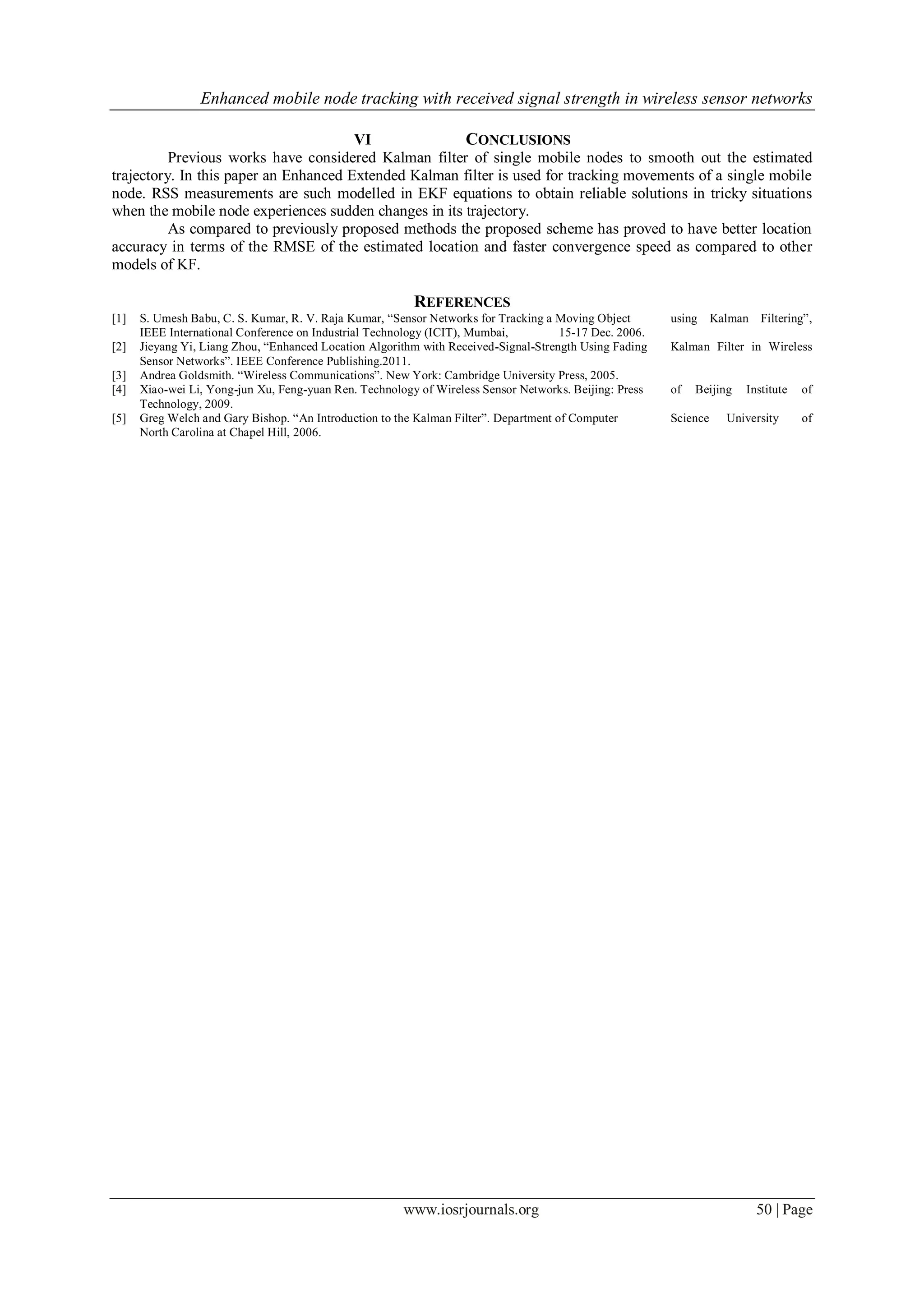 Enhanced mobile node tracking with received signal strength in wireless sensor networks
www.iosrjournals.org 50 | Page
VI CONCLUSIONS
Previous works have considered Kalman filter of single mobile nodes to smooth out the estimated
trajectory. In this paper an Enhanced Extended Kalman filter is used for tracking movements of a single mobile
node. RSS measurements are such modelled in EKF equations to obtain reliable solutions in tricky situations
when the mobile node experiences sudden changes in its trajectory.
As compared to previously proposed methods the proposed scheme has proved to have better location
accuracy in terms of the RMSE of the estimated location and faster convergence speed as compared to other
models of KF.
REFERENCES
[1] S. Umesh Babu, C. S. Kumar, R. V. Raja Kumar, “Sensor Networks for Tracking a Moving Object using Kalman Filtering”,
IEEE International Conference on Industrial Technology (ICIT), Mumbai, 15-17 Dec. 2006.
[2] Jieyang Yi, Liang Zhou, “Enhanced Location Algorithm with Received-Signal-Strength Using Fading Kalman Filter in Wireless
Sensor Networks”. IEEE Conference Publishing.2011.
[3] Andrea Goldsmith. “Wireless Communications”. New York: Cambridge University Press, 2005.
[4] Xiao-wei Li, Yong-jun Xu, Feng-yuan Ren. Technology of Wireless Sensor Networks. Beijing: Press of Beijing Institute of
Technology, 2009.
[5] Greg Welch and Gary Bishop. “An Introduction to the Kalman Filter”. Department of Computer Science University of
North Carolina at Chapel Hill, 2006.
 