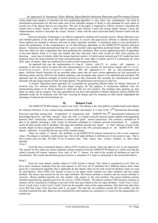 An Approach of Automatic Data Mining Algorithm for Intrusion Detection and Prevention System
www.iosrjournals.org 61 | Page
values under each category of classifiers the best performing algorithm is only taken into consideration. The value of
classification performance for that best under each of the classifier category in Weka is only tabulated for each subset of
records out of the dataset that we are using here. The rest of the paper is organized as follows; Section 2 describes the
related work in detail. Section 3 deals with the datasets used .Section 4 gives the system model. Section 5 gives the
implementation. Section 6 describes the results. Section 7 deals with the issues faced and finally Section 8 deals with the
conclusion.
Intrusion detection Technology is an effective approach to dealing with network security. Misuse Detection uses
well defined patterns of the attack that exploit weaknesses in system and application software to identify intrusions.
These patterns are encoded in advance and used to detect intrusions normally. A simulation study [1] was performed to
assess the performance of the comprehensive set of Data-Mining algorithms on the KDDCUP’99 intrusion detection
dataset. Simulation results demonstrated that for a given classifier some algorithms performed better. Our work differs
from that where for only 9 algorithms they had performed the simulation. Here we have applied accurately 70 algorithms
on the same dataset which is 8 times the number that they had used. Their work would not offer much promise for
detecting some type of attacks within the misuse detection context. A hybrid neural network and C4.5 model has been
proposed where the neural network has been well performing for some types of attacks and C4.5 is promising for some
other types of attacks. Both are combined [2] to work on their strong point alone.
An approach that uses the representation of a bag of system calls [3] in system call sequence is
proposed. It has been shown by them that this representation us very suitable for well known attacks and t r i v i a l l y
mod i fied a t t a ck s . If t h e a t t a ck e r i s known o f IDS the approach w i l l fail as they mentioned in the
paper. Artificial Neural Networks [4] are provided where stated that the most current approaches are less successful in
detecting attacks and the ANN lets the limited, nonlinear, and incomplete data sources to be identified and classified. The
approach uses the analytical strengths of neural networks as they mentioned. But normally the classification by neural
networks will take larger amount of time for larger dataset. The performance and accuracy is also low.
A Genetic Algorithm based approach [5] is presented for generating efficient Rules for Misuse Detection. It
involved only five relevant features for each attack category for that purpose. It incorporates different costs for
misclassifying attacks in its fitness function to yield rules that are cost sensitive. The resulting rules generate an alert
about an attack and its category. The rules generated are too short and amenable to Misuse Detection System (MDS).The
tabulated results for 50 iterations with 200 rules covering all attacks and five iterations on DoS attacks highlighted the
advantage of reduced and relevant feature set..
II. Dataset Used
The KDDCUP’99 IDS dataset is used in our work. This dataset is the only publicly available bench mark dataset
for intrusion detection. It was created using simulated traffic and attacks. It is used in the “3
rd
International Knowledge
Discovery and Data mining tools Competition” in conjunction with “KDD’99 The 5
th
International Conference on
Knowledge Discovery and Data mining” where the task is to build a network intrusion model capable of distinguishing
between “bad” connections, called intrusions or attacks and “good” normal connections. This contains a standard set of
data to be audited, including a wide variety of intrusions simulated in a military network environment. It contains
nearly 40 lakh records with 42 attributes. The right most attribute describe the “good” or “bad” behavior of each of the
records. Based on these categorical attributes, each record in the 10% corrected dataset of the KDDCUP’99 IDS
dataset collection is classified into any one of the resultant classes.
There are totally 17 classes. The attributes in the KDDCUP’99 contains numerical as well as non- numerical
values. The dataset is normally a multivariate type. Out of all input attributes 6 attributes are of non numeric type. That is
they contain only text data. All other 35 are of numeric type. That means they contain numbers as their values
possibly.
A Set 1
From the above mentioned dataset a subset of 997 records are chosen. These are taken as set1 in our experiment.
The records for this subset are chosen randomly without repetition from the KDDCUP’99 dataset as a whole such that the
subset’s records will contain instances from each of the 17 classes. For each of the records all attributes are used for
classification. The overall classification process involves a minimum of 6 steps as mentioned in the section that follows.
B Set 2
From the same dataset, another subset of 11438 records is chosen. This subset is considered as set2. Here we
have taken instances randomly from the main dataset. It will cover all 41 attributes but 6 different classes alone when
given for a classification algorithm that is applicable for this dataset. Here too for each record all attribute values are used
for classification. Then UNIX User dataset is used in our paper which contains two input attributes and one output
attribute. The history and session are the two input attributes. The history attribute is numeric and the session attribute is
nominal. History attribute specifies the line number with respect to the class attribute. The session attribute contains
enriched command line argument given by the user in a UNIX terminal. The dataset contains 9100 instances whereas an
instance will be classified as it belongs to any one of the nine users based on the two input attributes. User0, User1, User2,
User3, User4, User5, User6, User7, User8, User9 are the possible values of the output attribute. Then Real time data from
seven Red Hat Linux Users has been used in our paper. The data has two attributes namely the line number and the
enriched command line data. Based on the command line each instances are assumed as it is given by the masquerader or a
normal user.
 