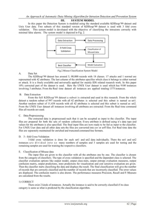 An Approach of Automatic Data Mining Algorithm for Intrusion Detection and Prevention System
www.iosrjournals.org 62 | Page
III. SYSTEM MODEL
In this paper the Detection System is modeled using the standard available KDDcup’99 dataset and
Unix User data. Two subsets of this standard version of KDDcup’99 dataset is used with 3 fold cross
validation. This system model is developed with the objective of classifying the intrusions correctly with
minimal false alarms. The system model is depicted in Fig. 2.
Fig.2.Misuse Classification System Model
A. Data Set
The KDDcup’99 dataset has around 3, 00,000 records with 18 classes. 17 attacks and 1 normal are
represented with 42 attributes. The last column of the attributes specifies which class it belongs to either normal
or attack. It is a freely available and universally applied for mainly IDS related research work. In this paper
10% corrected part of the dataset is used. Here the UNIX User dataset is used which has 9100 instances
involving 3 attributes. From the Real time dataset all instances are applied totaling 1375 instances.
B. Data Extraction
From the full KDDcup’99 dataset a subset is extracted and used in this research. From the whole
dataset a random subset of 997 records with all 42 attributes is selected and this subset is named as set1.
Another random subset of 11,438 records with all 42 attributes is selected and this subset is named as set2.
From the UNIX User dataset all instances involving all attributes are extracted. From the Real time command
files all records are used.
C. Data Preprocessing
The extracted data is preprocessed such that it can be accepted as input to the classifier. The input
files are prepared for both the sets of random collection. Every attribute is defined using it’s data type and
values for the attributes is also specified. The final input files are now ready to be fed as input to the classifier.
For UNIX User data and all other data sets the files are converted into csv or arff files. For Real time data the
files are separately maintained for enriched and truncated command line formats.
D. 3 - fold Cross Validation
3-fold cross validation is done for each set1 and set2 data individually. There the set1 and set2
instances ar e d i v i d e d in t o s o many numbers of samples and 3 samples are used for testing and the
remaining samples are used for training the respective classifiers.
E. Classification of Misuse data
The input files are given to the classifier with all the attributes one by one. The classifier is chosen
from the category of classifiers. The type of cross validation is specified and the dependent class is selected. The
classifier evaluation options like output model, output class-stats, output entropy evaluation measures, output
confusion matrix, output predictions, store predictions for visualization and cost sensitive evaluation are given.
Then the classifier starts classifying the data and displays the result. The final classification will give the number
of records that are correctly classified and the number of records that are incorrectly classified. The error values
are displayed. The confusion matrix is also drawn. The performance measures Precision, Recall and F-Measure
are calculated from the results.
1) CORRECT
There exist 2 kinds of instances. Actually the instance is said to be correctly classified if its class
category is same as what is predicted by the classification algorithm.
Data ProcessingData Extraction
3-Fold Cross
Validation
Classification of
Misused data
Best Classifier Model Evaluation
 