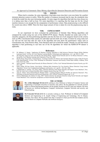 An Approach of Automatic Data Mining Algorithm for Intrusion Detection and Prevention System
www.iosrjournals.org 67 | Page
VII. ISSUES
When tried to simulate, for some algorithms it had taken more time that is not even better for a perfect
intrusion detection system in reality. When the number of instances increased step by step, the simulation time
to build the model has also seen increasing rapidly. At some stages for algorithms that take less time always too
it is taking more than a half an hour. For some algorithms it is reporting that the heap size for the virtual
machine memory is not enough for the computation of performance values. Data preprocessing is also difficult
for record sizes above 10000. There for those larger amount of time is taken for even the preprocessing step in
weka.
VIII. CONCLUSION
In our experiment we have evaluated the performance of Intruder Data Mining algorithms and
compared the results using two sets of the KDDCUP’99 dataset. Thereby founded out under each of the 7
classifier categories, the best performing algorithm and also the best out of all categories based on the criteria
such as FPR, Classification Rate mainly for individual and also both sets of data. In future by using weka tool
we will test the real time data for each of the algorithm and note down the performance values such as
Classification rate, False Positive Rate, Time Duration and Cost to build the model. Thereby we will find which
algorithm is best performing in real time out of the 46 algorithms for which the KDDCUP’99 dataset is
applicable.
References
[1] M. Sabhnani, G. Sarpen, “Application Of Machine Learning Algorithms to Kdd Intrusion Detection Dataset Within Machine
Learning Context”, In Proc. Int. Conf. Machine Learning Models, Technologies and Applications , vol. 1, pp. 209-215, 2003.
[2] Zhi Song Pan, Song Can Chen, Gen Bau Ho, Dao Qiang Zhang, “Hybrid Neural Network and C4.5 for Misuse Detection”, In Proc.
Second Int. Conf. Machine Learning And Cybernetics, Xi-an, Nov.2003.
[3] Dae-Ki Kang, Doug Fuller, Vasant Honavar, “Learning Classifiers For Misuse And Anomaly Detection Using A Bag Of System
Calls Representation”, In Proc. IEEE Workshop on Information Assurance and Security United States Military Academy, West
Point, NewYork, 2005.
[4] James Cannady, “Artificial neural Networks for Misuse Detection”, In Proc. Conf. National Information Systems Security, pp. 443-
456, 1998.
[5] Saqib Ashfaq, M.Umar Farooq, Asim Karim, “Efficient Rule Generation For Cost Sensitive Misuse Detection Using Genetic
Algorithms”, In Int. Conf. Computational Intelligence and Security, vol.1, pp.282 – 285, Nov. 2006 .
[6] S. Mukkamala, G. Janoski, A H. Sung, (2002), “Intrusion Detection using Neural Networks and Support Vector Machines”, Proc.
IEEE Int. Joint Conf. on Neural Networks, IEEE Computer Society Press, pp.1702-1707.
[7] Anup K. Ghosh, Aaron Schwartzbard & Michael Schatz, “Learning Program Behavior Profiles for Intrusion Detection”, Proc.
Workshop on Intrusion Detection and Network Monitoring, 1999, USENIX Technical Program, pp. 51–62.
[8] Srinivas Mukkamala and Andrew H. Sung, 2005 “Feature Selection for Intrusion Detection using Neural Networks and Support
Vector Machines”, Proc. Second Int. Symposium on Neural Networks, ISNN 2005.
THE AUTHORS
Mr. A.Siles Balasingh M.Tech (I.T) working as Asst. Professor in School of Computer Science and
Engineering in St.Joseph University in Tanzania, East Africa. He has published six network research
papers in referred International journals; He has guided 30 projects for B.E final year students. His areas
of interests are Artificial Intelligence, Computer Architecture, Computer Networks and security, and
Ethical hacking.
Mr.N.Surenth M.Tech (I.T) He is currently working as Asst. Professor in School of Computer
Science and Engineering in St. Joseph College of Engineering and Technology, Dar Es Salaam,
Tanzania, East Africa. He has guided more than 15 projects to final year B.E/B.Tech students and his
area of interest in Computer Networks and Artificial Intelligence
 
