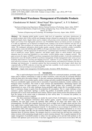 IOSR Journal of Mechanical and Civil Engineering (IOSR-JMCE)
e-ISSN: 2278-1684,p-ISSN: 2320-334X, Volume 6, Issue 2 (Mar. - Apr. 2013), PP 77-86
www.iosrjournals.org
www.iosrjournals.org 77 | Page
RFID Based Warehouse Management of Perishable Products
Chandrakumar M. Badole1
, Bimal Nepal2,
Ritu Agarwal3
, A. P. S. Rathore1
,
Rakesh Jain1
1
Mechanical Engineering Department, Malviya National Institute of Technology, Jaipur, India, 302017.
2
Industrial Distributions, Dwight Look College of Engineering, Texas A & M University College
Station, TX 77843
3
Institute of Engineering and Technology, JK Lakshmipat University, Jaipur, India, 302026
Abstract: The changing global market scenario, high level of competition, and faster obsolescence of
perishable products due to short self life and changing customer demand are among the key challenges faced by
perishable supply chains. Supply chains need to compete with growing variety of products, short delivery time,
higher cycle service level, high quality and lower cost. Perishability imposes an intense pressure on managers
as it adds an additional cost of disposal of outdated items, leading to out-of-stock situations and also loss of
company faith. These problems are arising mostly due to the lack of information at every stage of the supply
chains. The inadequate information about product quality, quantity, demand variability, product availability
and lead times creates the bullwhip effect (BWE) at all stages and chains leads to the mismanagement.
RFID technologies, with the appropriate IT infrastructure, would help major distributors and manufacturers, as
well as health-care system, defence industries, and global supply chains in which products and product
shipments must be traced and identified in a non-contact, wireless fashion using a computer network. This
paper presents the impact of RFID in warehouse management of perishable products. It provides mathematical
framework to asses the benefits of RFID in warehouse management. It helps management in the variety of ways
including improvement in receiving and shipping processes, reduction in cycle counting efforts, reduction in
stock outs/excess inventory, decreased counterfeiting, decreased returns, and reduction in inventory loss due to
shrinkage and obsolescence. A sensitivity analysis has been presented at the end of paper which shows the
compound effect of RFID, reduction in lead time and lead time variability. In all scenarios inventory level is
reduced by certain percentage by incorporating RFID.
Keywords— Supply chain management, Perishable product, Inventory, RFID, Warehouse.
I. Introduction
Due to rapid technological innovation and market demand for customised products, perishable supply
chains need to improve continuously in order to reduce inventories, waste and costs for increased efficiency
within the chain and in the market channel. To that end, continuous monitoring of perishable and other supplies
is required in order to trace product quality, product wastage and safety standards throughout the supply chains.
There are considerable supply variations due to seasonality of agricultural production, weather conditions and
biological nature of products. This results in input variation and unpredictability. Maintaining logistics and
production systems for rapid response to customer needs, higher product level variability, and market
fragmentation are some of the other challenges facing perishable supply chains [1]. For perishable products,
there is continuous change in quality from the production till consumption. This is a major challenge to face
customer’s quality requirement. Spoilage is another big problem of perishable products and it is caused
principally due to excess stock and flawed stock rotation. Effective stock rotation ensures that products are taken
from the storage in the correct order as determined by their sell-by dates. To overcome this problem, an
effective information system is required.
The above-mentioned challenges are mostly the result of lack of information at every stage of the
supply chains. The inadequate information about product quality, quantity, demand variability, product
availability and lead times creates the bullwhip effect (BWE) at all stages and chains leads to the
mismanagement. The BWE gets magnified from lower levels to higher levels of supply chains and also from
local supply chains to global supply chains. Bullwhip effect is one of the most widely investigated phenomena
in the modern day supply chain management research. It is the tendency to see an increase in variability in the
replenishment orders with respect to true demand due to distortion in the demand information as we move
upstream in the supply chain [2]. Also the researches [3-6] have found out that in supply chain lead time is the
important factor for decision making. The managers must try to control lead time and lead time variability to
reduce inventory while maintaining enough stocks to satisfy customer demand. This is equally important for the
supply management of perishable product to reduce loss due spoilage and to provide fresh products to the
customer with optimum cycle service level. It has been suggested that for cycle service levels above 50% the
 