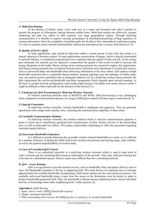 Wireless Sensor Networks Using Six Sigma Multi Hop Routing
www.iosrjournals.org 49 | Page
A. Multi Hop Routing
In the absence of default router, every node acts as a router and forwards each other’s packets to
smooth the progress of information sharing between mobile hosts. Multi-hop routing can effectively conquer
shadowing and path loss effects to offer exposure over large geographical regions. Through multi-hop
communication it is feasible to improve sensing accurateness by distributed processing of large quantities of
sensing information. Since the availability of multiple paths for the data to flow obtainable by multi-hop routing,
it is easy to maintain sensor network functionalities without any interruption due to sensor node failures [5, 6].
B. Quality of Service (QoS)
In some applications, data should be delivered within a certain period of time from the instant it is
sensed; otherwise it becomes useless. In many applications, preservation of energy, which is directly interrelated
to network lifetime, is considered comparatively more important than the quality of data sent [4]. As the energy
gets exhausted, the network may be required to compromise the quality of the results in order to decrease the
energy dissipation in the nodes. Hence, energy aware routing protocols are required to capture this requirement.
QoS-based routing protocols have to balance between power utilization and contentment of certain QoS metrics,
such as end-to-end delay and bandwidth when delivering information to the base station. QoS aspects include
bandwidth constraints due to a generally shared medium, dynamic topology since the topology of mobile nodes
may vary and the power expenditure due to inadequate batteries [2]. In a multi-hop wireless sensor network, the
QoS requirement like end-to-end bandwidth and delay management firmly depends upon network topology. In
the lack of a proper network configuration, some nodes might emerge to be highly error prone, and as a result, it
might be difficult to find a QoS path for the function of the network [7].
C. Challenges for QoS Provisioning for Multi hop Wireless Networks
In wireless multi-hop networks such as MANETs and WSNs, QoS provisioning is very challenging
when compared to wired networks because of a range of difficulties related with these types of networks [8, 9].
i) Capacity Constraints:
In multi-hop wireless networks, wireless bandwidth is inadequate and expensive. They are generally
operational with a single radio interface only, restricting the communication capability of these nodes.
ii) Unreliable Communication Medium:
In multi-hop wireless networks, the wireless medium which is used for communication purposes is
prone to errors due to interference generated from transmissions of other wireless devices in the surrounding
area, as well as multi-path loss effects. This makes it particularly challenging to offer any guarantees regarding
consistent packet delivery.
iii) Inaccurate Bandwidth Estimation:
It is difficult to exactly determine the accessible wireless channel bandwidth at a router, as it is affected
by a number of factors, including the traffic load in the wireless transmission and sensing range, node mobility,
as well as the general unpredictability of wireless links.
iv) Lack of Centralized QoS Control:
There is no centralized controller in a multi-hop wireless networks which is used to keep track of
node’s location and the remaining QoS resources information of the network. There fore, QoS provisioning has
to be done in a distributed manner, which is much more difficult than for a centralized network.
D. QoS – Aware Routing
QoS is an agreement to provide assured services, such as bandwidth, delay and packet delivery ratio to
users.The Bandwidth evaluation is the key to supporting QoS. This work focuses on exploring ways to calculate
approximately the available bandwidth, incorporating a QoS aware scheme into the route discovery process. The
available end-to-end bandwidth along a route from the source to the destination must be known in order to
propose bandwidth-guaranteed QoS. Here, the bandwidth is shared among neighboring hosts, and an individual
host has no knowledge about other neighboring hosts’ traffic position [3].
Algorithm 1: QAR Routing
1. Input: source sends a RREQ (bandwidth request).
2. Output: minimum bandwidth.
3. When intermediate host receives the RREQ packet, it calculates its residual bandwidth.
 