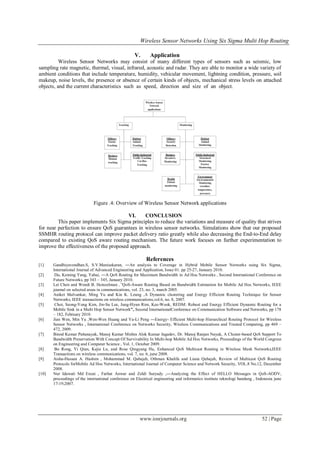 Wireless Sensor Networks Using Six Sigma Multi Hop Routing
www.iosrjournals.org 52 | Page
V. Application
Wireless Sensor Networks may consist of many different types of sensors such as seismic, low
sampling rate magnetic, thermal, visual, infrared, acoustic and radar. They are able to monitor a wide variety of
ambient conditions that include temperature, humidity, vehicular movement, lightning condition, pressure, soil
makeup, noise levels, the presence or absence of certain kinds of objects, mechanical stress levels on attached
objects, and the current characteristics such as speed, direction and size of an object.
Figure .4: Overview of Wireless Sensor Network applications
VI. CONCLUSION
This paper implements Six Sigma principles to reduce the variations and measure of quality that strives
for near perfection to ensure QoS guarantees in wireless sensor networks. Simulations show that our proposed
SSMHR routing protocol can improve packet delivery ratio greatly while also decreasing the End-to-End delay
compared to existing QoS aware routing mechanism. The future work focuses on further experimentation to
improve the effectiveness of the proposed approach.
References
[1] Gandhiyavendhan.S, S.V.Manisekaran, ―An analysis to Coverage in Hybrid Mobile Sensor Networks using Six Sigma,
International Journal of Advanced Engineering and Application, Issue 01. pp 25-27, January 2010.
[2] Du, Keming Yang, Yahui, ―A QoS Routing for Maximum Bandwidth in Ad Hoc Networks , Second International Conference on
Future Networks, pp 343 – 345, January 2010.
[3] Lei Chen and Wendi B. Heinzelman ,”QoS-Aware Routing Based on Bandwidth Estimation for Mobile Ad Hoc Networks, IEEE
journal on selected areas in communications, vol. 23, no. 3, march 2005.
[4] Aniket Malvankar, Ming Yu and Kin K. Leung ,A Dynamic clustering and Energy Efficient Routing Technique for Sensor
Networks, IEEE transactions on wireless communications,vol.6, no. 8, 2007.
[5] Choi, Seong-Yong Kim, Jin-Su Lee, Jung-Hyun Rim, Kee-Wook, REDM: Robust and Energy Efficient Dynamic Routing for a
Mobile Sink in a Multi Hop Sensor Network”, Second InternationalConference on Communication Software and Networks, pp 178
– 182, February 2010.
[6] Jian Wen, Min Yu ,Wen-Wen Huang and Ya-Li Peng ―Energy- Efficient Multi-hop Hierarchical Routing Protocol for Wireless
Sensor Networks , International Conference on Networks Security, Wireless Communications and Trusted Computing, pp 469 –
472, 2009.
[7] Binod Kumar Pattanayak, Manoj Kumar Mishra Alok Kumar Jagadev, Dr. Manoj Ranjan Nayak, A Cluster-based QoS Support To
Bandwidth Preservation With Concept Of Survivability In Multi-hop Mobile Ad Hoc Networks, Proceedings of the World Congress
on Engineering and Computer Science , Vol. 1, October 2009.
[8] Bo Rong, Yi Qian, Kejie Lu, and Rose Qingyang Hu, Enhanced QoS Multicast Routing in Wireless Mesh Networks,IEEE
Transactions on wireless communications, vol. 7, no. 6, june 2008.
[9] Aisha-Hassan A. Hashim , Mohammad M. Qabajeh, Othman Khalifa and Liana Qabajeh, Review of Multicast QoS Routing
Protocols forMobile Ad Hoc Networks, International Journal of Computer Science and Network Security, VOL.8 No.12, December
2008.
[10] Nur Idawati Md Enzai , Farhat Anwar and Zeldi Suryady ,―Analyzing the Effect of HELLO Messages in QoS-AODV,
proceedings of the international conference on Electrical engineering and informatics institute teknologi bandung , Indonesia june
17-19,2007.
 