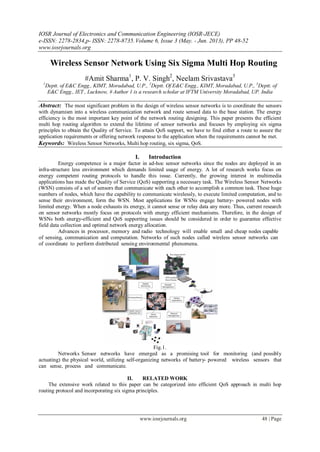 IOSR Journal of Electronics and Communication Engineering (IOSR-JECE)
e-ISSN: 2278-2834,p- ISSN: 2278-8735.Volume 6, Issue 3 (May. - Jun. 2013), PP 48-52
www.iosrjournals.org
www.iosrjournals.org 48 | Page
Wireless Sensor Network Using Six Sigma Multi Hop Routing
#Amit Sharma1
, P. V. Singh2
, Neelam Srivastava3
1
Deptt. of E&C Engg., KIMT, Moradabad, U.P., 2
Deptt. Of E&C Engg., KIMT, Moradabad, U.P., 3
Deptt. of
E&C Engg., IET , Lucknow, # Author 1 is a research scholar at IFTM University Moradabad, UP. India
Abstract: The most significant problem in the design of wireless sensor networks is to coordinate the sensors
with dynamism into a wireless communication network and route sensed data to the base station. The energy
efficiency is the most important key point of the network routing designing. This paper presents the efficient
multi hop routing algorithm to extend the lifetime of sensor networks and focuses by employing six sigma
principles to obtain the Quality of Service. To attain QoS support, we have to find either a route to assure the
application requirements or offering network response to the application when the requirements cannot be met.
Keywords: Wireless Sensor Networks, Multi hop routing, six sigma, QoS.
I. Introduction
Energy competence is a major factor in ad-hoc sensor networks since the nodes are deployed in an
infra-structure less environment which demands limited usage of energy. A lot of research works focus on
energy competent routing protocols to handle this issue. Currently, the growing interest in multimedia
applications has made the Quality of Service (QoS) supporting a necessary task. The Wireless Sensor Networks
(WSN) consists of a set of sensors that communicate with each other to accomplish a common task. These huge
numbers of nodes, which have the capability to communicate wirelessly, to execute limited computation, and to
sense their environment, form the WSN. Most applications for WSNs engage battery- powered nodes with
limited energy. When a node exhausts its energy, it cannot sense or relay data any more. Thus, current research
on sensor networks mostly focus on protocols with energy efficient mechanisms. Therefore, in the design of
WSNs both energy-efficient and QoS supporting issues should be considered in order to guarantee effective
field data collection and optimal network energy allocation.
Advances in processor, memory and radio technology will enable small and cheap nodes capable
of sensing, communication and computation. Networks of such nodes called wireless sensor networks can
of coordinate to perform distributed sensing environmental phenomena.
Fig.1.
Networks Sensor networks have emerged as a promising tool for monitoring (and possibly
actuating) the physical world, utilizing self-organizing networks of battery- powered wireless sensors that
can sense, process and communicate.
II. RELATED WORK
The extensive work related to this paper can be categorized into efficient QoS approach in multi hop
routing protocol and incorporating six sigma principles.
 