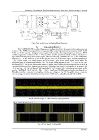 Secondary Distribution for Grid Interconnected Nine-level Inverter using PV system
www.iosrjournals.org 65 | Page
Fig.3. Nine-level inverter with closed-loop algorithm.
V. SIMULATION RESULTS
MATLAB SIMULINK simulated the proposed configuration before it was physically implemented in a
prototype. The PWM switching patterns were generated by comparing three reference signals (Vref1, Vref2,
Vref3, and Vref4) against a triangular carrier signal. Subsequently, the comparing process produced PWM
switching signals for switches S1–S7, as. One leg of the inverter operated at a high switching rate that was
equivalent to the frequency of the carrier signal, while the other leg operated at the rate of the fundamental
frequency (i.e., 50 Hz). Switches S5 and S6 also operated at the rate of the carrier signal. Inverter output voltage
(Vinv). Fig.10. shows Grid voltage (Vgrid) and grid current (Igrid) of the carrier signal. Fig.9. shows the
simulation result of inverter output voltage Vinv. The dc-bus voltage was set at 300 V (>√2Vgrid; in this case,
Vgrid was 120 V). The dc-bus voltage must always be higher than √2 of Vgrid to inject current into the grid, or
current will be injected from the grid into the inverter. Therefore, operation is recommended to be between Ma
= 0.66 and Ma = 1.0. Fig.5-8. Shows PWM signals for S1 to S7 switches. Vinv comprises seven voltage levels,
namely, Vdc, 3Vdc/4, Vdc/2, Vdc/4, 0; −Vdc, −3Vdc/4, −Vdc/2, and Vdc/4.The current flowing into the grid was
filtered to resemble a pure sine wave in phase with the grid voltage see Fig. 10). As Igrid is almost a pure sine
wave at unity power factor, the total harmonic distortion (THD) can be reduced compared with the THD.
Fig.4. Simulink output of PWM switching signal generation.
Fig.5. PWM signals for S1 and S2.
 