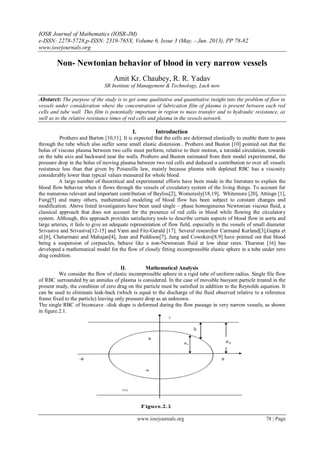 IOSR Journal of Mathematics (IOSR-JM)
e-ISSN: 2278-5728,p-ISSN: 2319-765X, Volume 6, Issue 3 (May. - Jun. 2013), PP 78-82
www.iosrjournals.org
www.iosrjournals.org 78 | Page
Non- Newtonian behavior of blood in very narrow vessels
Amit Kr. Chaubey, R. R. Yadav
SR Institute of Management & Technology, Luck now
Abstarct: The purpose of the study is to get some qualitative and quantitative insight into the problem of flow in
vessels under consideration where the concentration of lubrication film of plasma is present between each red
cells and tube wall. This film is potentially important in region to mass transfer and to hydraulic resistance, as
well as to the relative resistance times of red cells and plasma in the vessels network.
I. Introduction
Prothero and Burton [10,11]. It is expected that the cells are deformed elastically to enable them to pass
through the tube which also suffer some small elastic distension.. Prothero and Buston [10] pointed out that the
bolus of viscous plasma between two cells must perform, relative to their motion, a toroidal circulation, towards
on the tube axis and backward near the walls. Prothero and Buston estimated from their model experimental, the
pressure drop in the bolus of moving plasma between two red cells and deduced a contribution to over all vessels
resistance less than that given by Poiseuille law, mainly because plasma with depleted RBC has a viscosity
considerably lower than typical values measured for whole blood.
A large number of theoretical and experimental efforts have been made in the literature to explain the
blood flow behavior when it flows through the vessels of circulatory system of the living things. To account for
the numerous relevant and important contribution of Bayliss[2], Womeresly[18,19], Whitemore [20], Attingn [1],
Fung[5] and many others, mathematical modeling of blood flow has been subject to constant changes and
modification. Above listed investigators have been used single – phase homogeneous Newtonian viscous fluid, a
classical approach that does not account for the presence of red cells in blood while flowing the circulatory
system. Although, this approach provides satisfactory tools to describe certain aspects of blood flow in aorta and
large arteries, it fails to give an adequate representation of flow field, especially in the vessels of small diameter
Srivastva and Srivastva[12-15] and Vann and Fitz-Gerald [17]. Several researcher Carmand Kurland[3],Gupta et
al.[6], Chaturmani and Mahajan[4], Jean and Peddison[7], Jung and Cowokers[8,9] have pointed out that blood
being a suspension of corpuscles, behave like a non-Newtonian fluid at low shear rates. Thurston [16] has
developed a mathematical model for the flow of closely fitting incompressible elastic sphere in a tube under zero
drag condition.
II. Mathematical Analysis
We consider the flow of elastic incompressible sphere in a rigid tube of uniform radius. Single file flow
of RBC surrounded by an annulus of plasma is considered. In the case of movable buoyant particle treated in the
present study, the condition of zero drag on the particle must be satisfied in addition to the Reynolds equation. It
can be used to eliminate leak-back (which is equal to the discharge of the fluid observed relative to a reference
frame fixed to the particle) leaving only pressure drop as an unknown.
The single RBC of biconcave –disk shape is deformed during the flow passage in very narrow vessels, as shown
in figure.2.1.
 