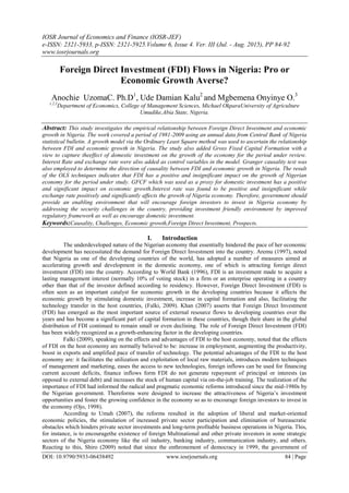 IOSR Journal of Economics and Finance (IOSR-JEF)
e-ISSN: 2321-5933, p-ISSN: 2321-5925.Volume 6, Issue 4. Ver. III (Jul. - Aug. 2015), PP 84-92
www.iosrjournals.org
DOI: 10.9790/5933-06438492 www.iosrjournals.org 84 | Page
Foreign Direct Investment (FDI) Flows in Nigeria: Pro or
Economic Growth Averse?
Anochie UzomaC. Ph.D1
, Ude Damian Kalu2
and Mgbemena Onyinye O.3
1,2,3
Department of Economics, College of Management Sciences, Michael OkparaUniversity of Agriculture
Umudike,Abia State, Nigeria.
Abstract: This study investigates the empirical relationship between Foreign Direct Investment and economic
growth in Nigeria. The work covered a period of 1981-2009 using an annual data from Central Bank of Nigeria
statistical bulletin. A growth model via the Ordinary Least Square method was used to ascertain the relationship
between FDI and economic growth in Nigeria. The study also added Gross Fixed Capital Formation with a
view to capture theeffect of domestic investment on the growth of the economy for the period under review.
Interest Rate and exchange rate were also added as control variables in the model. Granger causality test was
also employed to determine the direction of causality between FDI and economic growth in Nigeria. The result
of the OLS techniques indicates that FDI has a positive and insignificant impact on the growth of Nigerian
economy for the period under study. GFCF which was used as a proxy for domestic investment has a positive
and significant impact on economic growth.Interest rate was found to be positive and insignificant while
exchange rate positively and significantly affects the growth of Nigeria economy. Therefore, government should
provide an enabling environment that will encourage foreign investors to invest in Nigeria economy by
addressing the security challenges in the country, providing investment friendly environment by improved
regulatory framework as well as encourage domestic investment.
Keywords:Causality, Challenges, Economic growth,Foreign Direct Investment, Prospects.
I. Introduction
The underdeveloped nature of the Nigerian economy that essentially hindered the pace of her economic
development has necessitated the demand for Foreign Direct Investment into the country. Aremu (1997), noted
that Nigeria as one of the developing countries of the world, has adopted a number of measures aimed at
accelerating growth and development in the domestic economy, one of which is attracting foreign direct
investment (FDI) into the country. According to World Bank (1996), FDI is an investment made to acquire a
lasting management interest (normally 10% of voting stock) in a firm or an enterprise operating in a country
other than that of the investor defined according to residency. However, Foreign Direct Investment (FDI) is
often seen as an important catalyst for economic growth in the developing countries because it affects the
economic growth by stimulating domestic investment, increase in capital formation and also, facilitating the
technology transfer in the host countries, (Falki, 2009). Khan (2007) asserts that Foreign Direct Investment
(FDI) has emerged as the most important source of external resource flows to developing countries over the
years and has become a significant part of capital formation in these countries, though their share in the global
distribution of FDI continued to remain small or even declining. The role of Foreign Direct Investment (FDI)
has been widely recognized as a growth-enhancing factor in the developing countries.
Falki (2009), speaking on the effects and advantages of FDI to the host economy, noted that the effects
of FDI on the host economy are normally believed to be: increase in employment, augmenting the productivity,
boost in exports and amplified pace of transfer of technology. The potential advantages of the FDI to the host
economy are: it facilitates the utilization and exploitation of local raw materials, introduces modern techniques
of management and marketing, eases the access to new technologies, foreign inflows can be used for financing
current account deficits, finance inflows form FDI do not generate repayment of principal or interests (as
opposed to external debt) and increases the stock of human capital via on-the-job training. The realization of the
importance of FDI had informed the radical and pragmatic economic reforms introduced since the mid-1980s by
the Nigerian government. Thereforms were designed to increase the attractiveness of Nigeria‘s investment
opportunities and foster the growing confidence in the economy so as to encourage foreign investors to invest in
the economy (Ojo, 1998).
According to Umah (2007), the reforms resulted in the adoption of liberal and market-oriented
economic policies, the stimulation of increased private sector participation and elimination of bureaucratic
obstacles which hinders private sector investments and long-term profitable business operations in Nigeria. This,
for instance, is to encouragethe existence of foreign Multinational and other private investors in some strategic
sectors of the Nigeria economy like the oil industry, banking industry, communication industry, and others.
Reacting to this, Shiro (2009) noted that since the enthronement of democracy in 1999, the government of
 