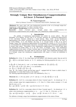 IOSR Journal of Mathematics (IOSR-JM)
e-ISSN: 2278-5728,p-ISSN: 2319-765X, Volume 6, Issue 4 (May. - Jun. 2013), PP 59-65
www.iosrjournals.org
www.iosrjournals.org 59 | Page
Strongly Unique Best Simultaneous Coapproximation
in Linear 2-Normed Spaces
R.Vijayaragavan
School of Advanced Sciences V I T University Vellore-632014, Tamilnadu, India.
Abstract: This paper deals with some fundamental properties of the set of strongly unique best
simultaneous coapproximation in a linear 2-normed space.
AMS Subject classification: 41A50,41A52,41A99, 41A28.
Keywords: Linear 2-normed space, strongly unique best coapproximation, best
Simultaneous coapproximation and strongly unique best simultaneous coapproximation.
I. Introduction
The problem of simultaneous approximation was studied by several authors. Diaz and
Mclaughlin [2,3], Dunham [4] and Ling, et al. [12] have discussed the simultaneous approximation
of two real-valued functions defined on a closed interval. Many results on best simultaneous
approximation in the context of normed linear space under different norms were obtained by Goel, et
al. [9,10], Phillips, et al. [16], Dunham [4], Ling, et al. [12] and Geetha S. Rao, et al. [5,6,7].
Strongly unique best simultaneous approximation are investigated by Laurent, et al. [11]. D.V.Pai, et
al. [13,14] studied the characterization and unicity of strongly unique best simultaneous approximation
in normed linear spaces. The problem of best simultaneous coapproximation in a normed linear space
was introduced by Geetha S.Rao, et al. [8]. The notion of strongly unique best simultaneous
coapproximation in the context of linear 2-normed space is introduced in this paper. Section 2 provides
some important definitions and results that are used in the sequel. Some fundamental properties of the
set of strongly unique best simultaneous coapproximation with respect to 2-norm are established in
Section 3.
II. Preliminaries
Definition 2.1. [1] Let X be a linear space over real numbers with dimension greater than one and let
║k ., . k║ be a real-valued function on X × X satisfying the following properties for every x, y, z in
X .
(i) ║x, y║= 0 if and only if x and y are linearly dependent, (ii) ║ x, y║=║ y, x ║,
(iii) ║ αx, y ║= |α| ║ x, y ║ , where α is a real number,
(iv) ║ x, y + z ║≤║ x, y ║ + ║ x, z ║ .
Then ║., . ║ is called a 2-norm and the linear space X equipped with the 2-norm is called a linear 2-
normed space. It is clear that 2-norm is non negative.
The following important property of 2-norm was established by Cho [ 1 ].
Theorem 2.2. [ 1 ] For any points a, b ∈ X and any α ∈ R , ║ a, b ║=║ a, b + αa ║ .
Definition 2.3. Let G be a non-empty subset of a linear 2-normed space X . An element g0 ∈ G is
called a strongly unique best coapproximation to x ∈ X from G, if there exists a constant t > 0 such
that for every g ∈ G ,
║ g − g0, k ║≤║ x − g, k ║ −t ║ x − g0, k ║, for every k ∈ X  [G, x].
Definition 2.4. Let G be a non-empty subset of a linear 2-normed space X . An element g0 ∈ G is
called a best simultaneous coapproximation to x1 , · · · , xn ∈ X from G, if for every g ∈ G ,
║ g − g0 , k ║≤ max {║ x1 − g, k ║, · · · , ║ xn − g, k ║} , for every k ∈ X  [G, x1 , · · · , xn].
The definition of strongly unique best simultaneous coapproximation in the context of linear
 