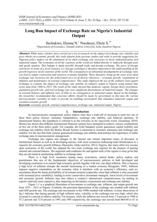 IOSR Journal of Economics and Finance (IOSR-JEF)
e-ISSN: 2321-5933, p-ISSN: 2321-5925.Volume 6, Issue 5. Ver. II (Sep. - Oct. 2015), PP 75-86
www.iosrjournals.org
DOI: 10.9790/5933-06527586 www.iosrjournals.org 75 | Page
Long Run Impact of Exchange Rate on Nigeria’s Industrial
Output
Ilechukwu, Ifeoma N.1
Nwokoye, Ebele S.1*
1
Department of Economics, Nnamdi Azikiwe University Awka Anambra Nigeria
Abstract: While many scholars have carried out a lot of research on the impact of exchange rate volatility and
price shocks on economic growth, this study departs from previous studies and seeks to provide suggestions for
Nigerian policy makers on the attainment of an ideal exchange rate necessary to boost industrialization and
industrial output. The economies of all the countries of the world are linked directly or indirectly through asset
and goods markets. This linkage is made possible through trade and foreign exchange. The price of foreign
currencies in terms of a local currency (i.e. foreign exchange) is therefore important to the understanding of the
growth trajectory of all countries of the world. The consequences of substantial misalignments of exchange rates
can lead to output contraction and extensive economic hardship. These therefore, bring up the issue of an ideal
exchange rate necessary for the achievement of a set of diverse objectives - economic growth, containment of
inflation and maintenance of external competiveness. This study employed the use of the ordinary least square
technique to examine the impact of exchange rate stability on industry output in Nigeria using annual time
series data from 1980 to 2013. The result of the study showed that domestic capital, foreign direct investment,
population growth rate, and real exchange rate were significant determinants of industrial output. The changes
in external balance and inflation were of little or no consequences to industrial output. Based on the findings,
the researcher recommended that conscious efforts should be made by government to fine-tune the various
macroeconomic variables in order to provide an enabling environment that stimulates industrial output and
eventual economic growth.
Keywords: economic growth, external competitiveness, exchange rate, industrial output, Nigeria
I. Introduction
In macroeconomic management, policy makers must face a trade-off of choosing at most two out of
these three policy choices: monetary independence, exchange rate stability, and financial openness. In
international finance, this hypothesis is referred to as the trilemma or the impossible trinity (Aizenman, 2010).
History has shown that different international financial systems have attempted to achieve various combinations
of two out of the three policy goals. For example, the Gold Standard system guarantees capital mobility and
exchange rate stability while the Breton Woods System is interested in monetary autonomy and exchange rate
stability. For the fact that both systems guaranteed exchange rate stability demonstrates the importance of stable
exchange rates in macroeconomic management.
Exchange rate regime and changes in the interest rate remain important issues of discourse in
international finance as well as in developing nations, with more economies embracing trade liberalization as a
requisite for economic growth (Obansa, Okoroafor, Aluko and Eze, 2013). Nigeria, like many other low income
open economies of the world, has adopted the two main exchange rate regimes for the purpose of gaining
internal and external balance. The augments and conditions for and against each of the regime is clear given that
they are all aimed at maintaining stability in exchange rates.
There is a high level consensus among many economists, central banks, policy makers and
practitioners that one of the fundamental objectives of macroeconomic policies in both developed and
developing economies is to sustain high economic growth together with low, one-digit inflation. This is because
a high level of inflation disrupts the smooth functioning of a market economy (Krugman, 1995). Inflation
imposes negative externalities on the economy when it interferes with an economy‟s efficiency, such as:
uncertainty about the future profitability of investment projects (especially when high inflation is also associated
with increased price variability), leading to more conservative investment strategies, lower levels of investment
and economic growth. Inflation may also reduce a country‟s international competitiveness, by making its
exports relatively more expensive, thus impacting on the balance of payments and exchange rate stability.
Figure 1.1 is a graphical illustration of movements in exchange rate, inflation, and output growth rate
from 1975 – 2013 in Nigeria. Evidently, the persistent depreciation of the exchange rate trended with inflation
and GDP growth rate. The exchange rate movements in the 1990s trended with inflation. A close observation of
fig.1 indicates that during periods of high inflation rates, volatility in the exchange rate was high, which also
reversed in a period of relative stability. For instance, while the inflation rate moved from 7.5 percent in 1990 to
57.2 percent and 72.8 percent in 1993 and 1995 respectively, the exchange rate moved from N 8.04 to $1 in
 