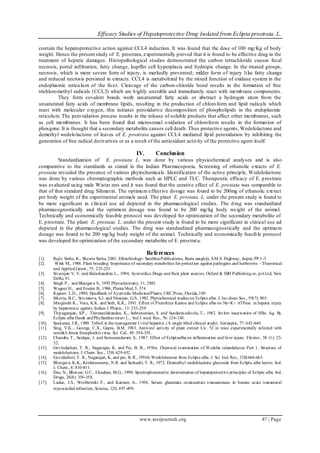 Efficacy Studies of Hepatoprotective Drug Isolated from Eclipta prostrata. L.
www.iosrjournals.org 47 | Page
contain the hepatoprotective action against CCL4 induction. It was found that the dose of 100 mg/Kg of body
weight. Hence the present study of E. prostrata, experimentally proved that it is found to be effective drug in the
treatment of hepatic damages. Histopathological studies demonstrated the carbon tetrachloride causes fecal
necrosis, portal infiltration, fatty change, kupffer cell hyperplasia and hydropic change. In the treated groups,
necrosis, which is more severe form of injury, is markedly prevented; milder form of injury like fatty change
and reduced necrosis persisted in extracts. CCL4 is metabolized by the mixed function of oxidase system in the
endoplasmic reticulum of the liver. Cleavage of the carbon-chloride bond results in the formation of free
trichloromethyl radicals (CCL3) which are highly unstable and immediately react with membrane components.
They form covalent bonds woth unsaturated fatty acids or abstract a hydrogen atom from the
unsaturated fatty acids of membrane lipids, resulting in the production of chloroform and lipid radicals which
react with molecular oxygen, this initiates peroxidative decomposition of phospholipids in the endoplasmic
reticulum. The peroxidation process results in the release of soluble products that affect other membranes, such
as cell membranes. It has been found that microsomal oxidation of chloroform results in the formation of
phosgene. It is thought that a secondary metabolite causes cell death. Thus protective agents, Wedelolactone and
demethyl wedelolactone of leaves of E. prostrata against CCL4 mediated lipid peroxidation by inhibiting the
generation of free radical derivatives or as a result of the antioxidant activity of the protective agent itself.
IV. Conclusion
Standardization of E. prostata L. was done by various physiochemical analyses and is also
comparative to the stantdards as stated in the Indian Pharmacopoeia. Screening of ethanolic extacts of E.
prostata revealed the presence of various phytochemicals. Identification of the active principle, Wedelolactone
was done by various chromatographic methods such as HPLC and TLC. Therapeutic efficacy of E. prostrate
was evaluated using male Wistar rats and it was found that the curative effect of E. prostata was comparable to
that of that standard drug Silimarin. The optimum effective dosage was found to be 200mg of ethanolic extract
per body weight of the experimental animals used. The plant E. prostata. L. under the present study is found to
be more significant in clinical use ad depicted in the pharmacological studies. The drug was standardized
pharmacognostically and the optimum dosage was found to be 200 mg/kg body weight of the animal.
Technically and economically feasible protocol was developed for optimization of the secondary metabolite of
E. prostrate. The plant E. prostata. L. under the present study is found to be more significant in clinical use ad
depicted in the pharmacological studies. The drug was standardized pharmacognostically and the optimum
dosage was found to be 200 mg/kg body weight of the animal. Technically and economically feasible protocol
was developed for optimization of the secondary metabolite of E. prostrata.
References
[1]. Rajiv Sinha, K., Shewta Sinha, 2001. Ethnobiology- SurabhaiPublications, Rasta sanghiji, S.M.S. Highway, Jaipur, PP:1-3
[2]. Wink M., 1988. Plant breeding: Importance of secondary metabolites for protection against pathogens and herbivores –Theoretical
and Applied.Genet., 75: 225-233.
[3]. Sivarajan V. V. and Balachandran L., 1994, Ayurvedica Drugs and their plant sources; Oxford & IBH Publishing co. pvt.Ltd, New
Delhi, 91.
[4]. Singh P., and Bhargava S., 1992 Phytochemistry, 31, 2883.
[5]. Wagner H., and Fessler B., 1986, Planta Med, 5, 374
[6]. Kapoor. L.D., 1990, Handbook of Ayurvedic MedicinalPlants; CRC Press, Florida, 169.
[7]. Sikoria, B.C., Srivastava, S.J. and Niranjan, G.S., 1982. Phytochemical studies on Eclipta alba. J. Inc.chem.Soc., 59(7); 905.
[8]. Mroginshi K., Vora, K.K. and Seth, K.K., 1981. Effect of Picrorhiza Kurroa and Eclipta alba on Na+K+ ATPase in hepatic injury
by hepatotoxic agemts. Indian J. Pharm., 13: 253-259
[9]. Thiyagarajan, S.P., Thiruneelakandan, K., Subramanian, S. and Sundaravadivelu, T., 1982. Invitro inactivation of HBs. Ag. By
Eclipta alba Hassk andPhyllanthas niruri L., Ind J. med. Res., 76: 124-130.
[10]. Sankaran, J.R., 1980. Tefroli in the management f viral hepatitis. (A single blind clinical study). Antiseptic, 77: 643-646
[11]. Sing, V.K.., George, C.X., Gupta, B.M. 1983. Antiviral activity of plant extract Liv. 52 in mice experimentally infected with
semlikli forest Encephalitis virus. Sci. Cul., 49: 354-355.
[12]. Chandra, T., Saidque, J. and Somasundaram, S., 1987. Effect of Ecliptaalba on inflammation and liver injury. Fittoter., 58 (1): 23-
32.
[13]. Govindachari, T. R., Nagarajan, K. and Pai, B. R., 1956a. Chemical examination of Wedelia calandulacea. Part 1, Structure of
wedelolactone. J. Chem. Soc., 15B: 629-632.
[14]. Govidacheri, T. R., Nagarajan, K, and pai, B. R., 1956b.Wedelolactone from Eclipta alba. J. Sci. Ind. Res., 15B:664-665.
[15]. Bhargava, K.K., Krishnaswamy, N.R. and Seshadri, T. R., 1972. Desmethyl wedelolactone glucoside from Eclipta alba leaves. Ind.
J. Chem., 8: 810-811.
[16]. Das, N., Bhavsar, G.C., Chauhan, M.G., 1990. Spectrophotometric determination of hepatoprotective principles of Eclipta alba. Ind.
Drugs, 28(8): 356-358.
[17]. Ladue, J.S., Wroblewski F., and Karmen A., 1954, Serum glutamate oxaloacetate transaminase in human acute transmural
mycocardial infarction, Science, 120, 497-499.
 