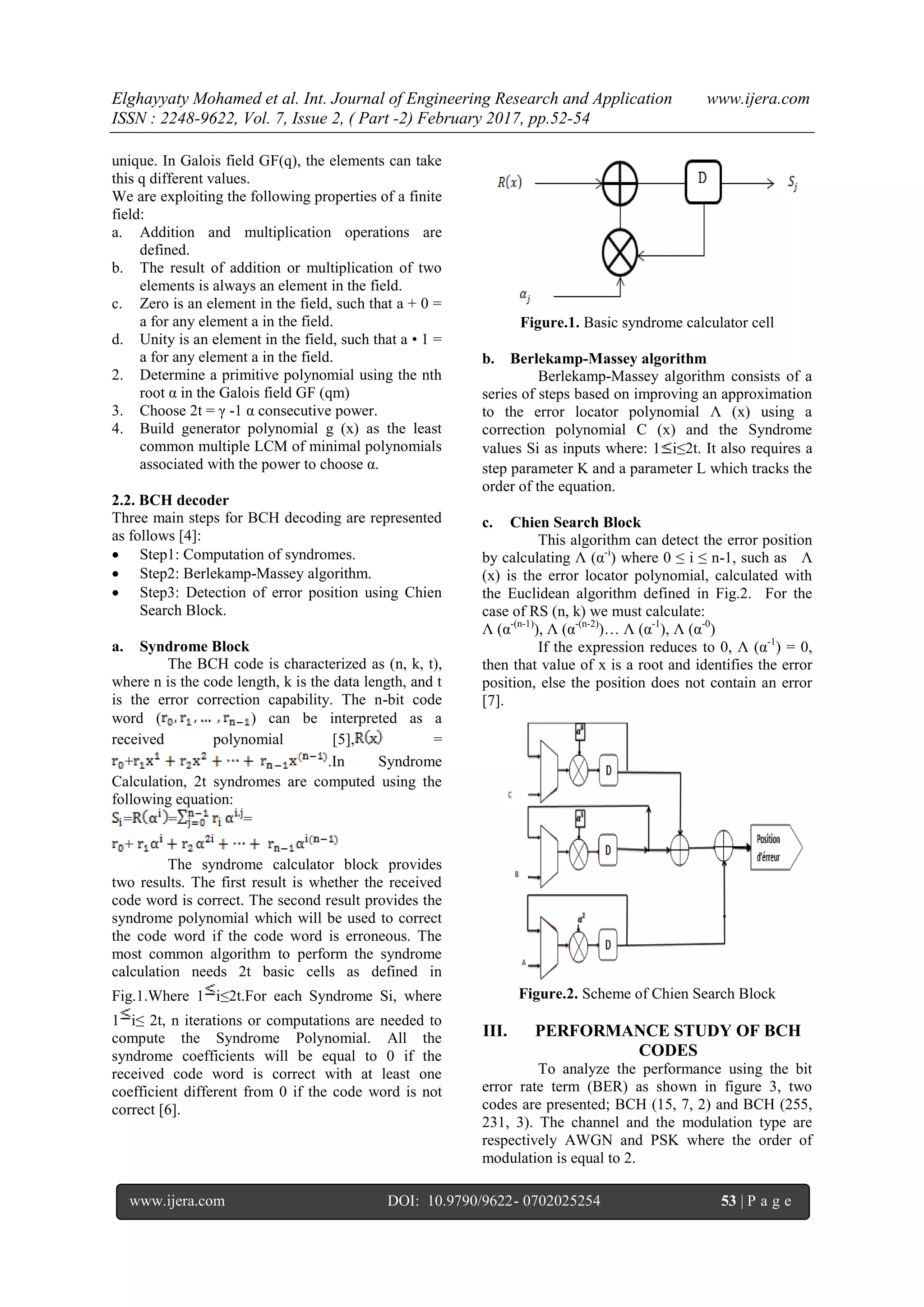 Elghayyaty Mohamed et al. Int. Journal of Engineering Research and Application www.ijera.com ISSN : 2248-9622, Vol. 7, Issue 2, ( Part -2) February 2017, pp.52-54 www.ijera.com DOI: 10.9790/9622- 0702025254 53 | P a g e unique. In Galois field GF(q), the elements can take this q different values. We are exploiting the following properties of a finite field: a. Addition and multiplication operations are defined. b. The result of addition or multiplication of two elements is always an element in the field. c. Zero is an element in the field, such that a + 0 = a for any element a in the field. d. Unity is an element in the field, such that a • 1 = a for any element a in the field. 2. Determine a primitive polynomial using the nth root α in the Galois field GF (qm) 3. Choose 2t = γ -1 α consecutive power. 4. Build generator polynomial g (x) as the least common multiple LCM of minimal polynomials associated with the power to choose α. 2.2. BCH decoder Three main steps for BCH decoding are represented as follows [4]:  Step1: Computation of syndromes.  Step2: Berlekamp-Massey algorithm.  Step3: Detection of error position using Chien Search Block. a. Syndrome Block The BCH code is characterized as (n, k, t), where n is the code length, k is the data length, and t is the error correction capability. The n-bit code word ( ) can be interpreted as a received polynomial [5], = + .In Syndrome Calculation, 2t syndromes are computed using the following equation: = = = + The syndrome calculator block provides two results. The first result is whether the received code word is correct. The second result provides the syndrome polynomial which will be used to correct the code word if the code word is erroneous. The most common algorithm to perform the syndrome calculation needs 2t basic cells as defined in Fig.1.Where 1 i≤2t.For each Syndrome Si, where 1 i≤ 2t, n iterations or computations are needed to compute the Syndrome Polynomial. All the syndrome coefficients will be equal to 0 if the received code word is correct with at least one coefficient different from 0 if the code word is not correct [6]. Figure.1. Basic syndrome calculator cell b. Berlekamp-Massey algorithm Berlekamp-Massey algorithm consists of a series of steps based on improving an approximation to the error locator polynomial Ʌ (x) using a correction polynomial C (x) and the Syndrome values Si as inputs where: 1 i≤2t. It also requires a step parameter K and a parameter L which tracks the order of the equation. c. Chien Search Block This algorithm can detect the error position by calculating Ʌ (α-i ) where 0 ≤ i ≤ n-1, such as Ʌ (x) is the error locator polynomial, calculated with the Euclidean algorithm defined in Fig.2. For the case of RS (n, k) we must calculate: Ʌ (α-(n-1) ), Ʌ (α-(n-2) )… Ʌ (α-1 ), Ʌ (α-0 ) If the expression reduces to 0, Ʌ (α-1 ) = 0, then that value of x is a root and identifies the error position, else the position does not contain an error [7]. Figure.2. Scheme of Chien Search Block III. PERFORMANCE STUDY OF BCH CODES To analyze the performance using the bit error rate term (BER) as shown in figure 3, two codes are presented; BCH (15, 7, 2) and BCH (255, 231, 3). The channel and the modulation type are respectively AWGN and PSK where the order of modulation is equal to 2. 