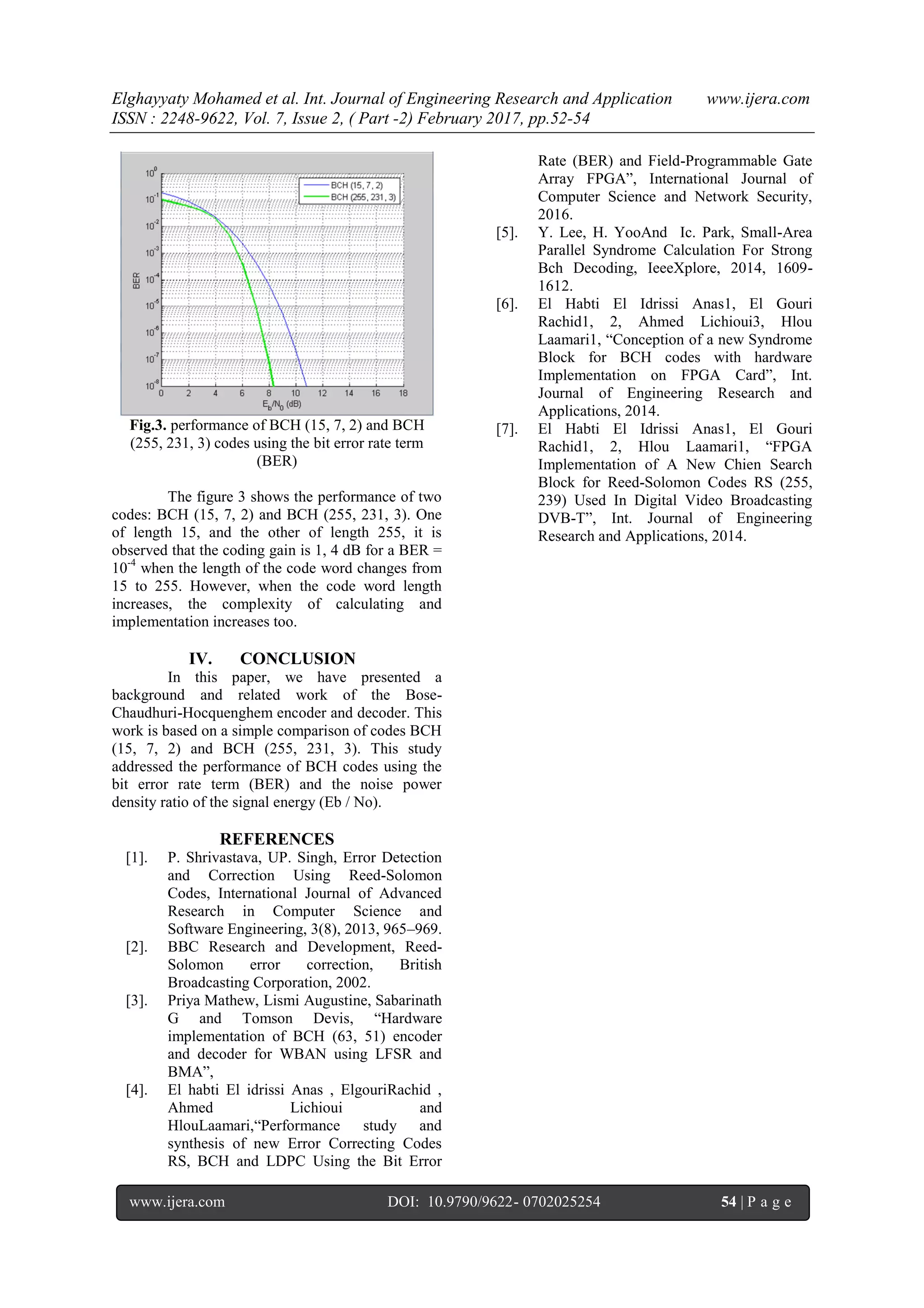 Elghayyaty Mohamed et al. Int. Journal of Engineering Research and Application www.ijera.com ISSN : 2248-9622, Vol. 7, Issue 2, ( Part -2) February 2017, pp.52-54 www.ijera.com DOI: 10.9790/9622- 0702025254 54 | P a g e Fig.3. performance of BCH (15, 7, 2) and BCH (255, 231, 3) codes using the bit error rate term (BER) The figure 3 shows the performance of two codes: BCH (15, 7, 2) and BCH (255, 231, 3). One of length 15, and the other of length 255, it is observed that the coding gain is 1, 4 dB for a BER = 10-4 when the length of the code word changes from 15 to 255. However, when the code word length increases, the complexity of calculating and implementation increases too. IV. CONCLUSION In this paper, we have presented a background and related work of the Bose- Chaudhuri-Hocquenghem encoder and decoder. This work is based on a simple comparison of codes BCH (15, 7, 2) and BCH (255, 231, 3). This study addressed the performance of BCH codes using the bit error rate term (BER) and the noise power density ratio of the signal energy (Eb / No). REFERENCES [1]. P. Shrivastava, UP. Singh, Error Detection and Correction Using Reed-Solomon Codes, International Journal of Advanced Research in Computer Science and Software Engineering, 3(8), 2013, 965–969. [2]. BBC Research and Development, Reed- Solomon error correction, British Broadcasting Corporation, 2002. [3]. Priya Mathew, Lismi Augustine, Sabarinath G and Tomson Devis, “Hardware implementation of BCH (63, 51) encoder and decoder for WBAN using LFSR and BMA”, [4]. El habti El idrissi Anas , ElgouriRachid , Ahmed Lichioui and HlouLaamari,“Performance study and synthesis of new Error Correcting Codes RS, BCH and LDPC Using the Bit Error Rate (BER) and Field-Programmable Gate Array FPGA”, International Journal of Computer Science and Network Security, 2016. [5]. Y. Lee, H. YooAnd Ic. Park, Small-Area Parallel Syndrome Calculation For Strong Bch Decoding, IeeeXplore, 2014, 1609- 1612. [6]. El Habti El Idrissi Anas1, El Gouri Rachid1, 2, Ahmed Lichioui3, Hlou Laamari1, “Conception of a new Syndrome Block for BCH codes with hardware Implementation on FPGA Card”, Int. Journal of Engineering Research and Applications, 2014. [7]. El Habti El Idrissi Anas1, El Gouri Rachid1, 2, Hlou Laamari1, “FPGA Implementation of A New Chien Search Block for Reed-Solomon Codes RS (255, 239) Used In Digital Video Broadcasting DVB-T”, Int. Journal of Engineering Research and Applications, 2014. 