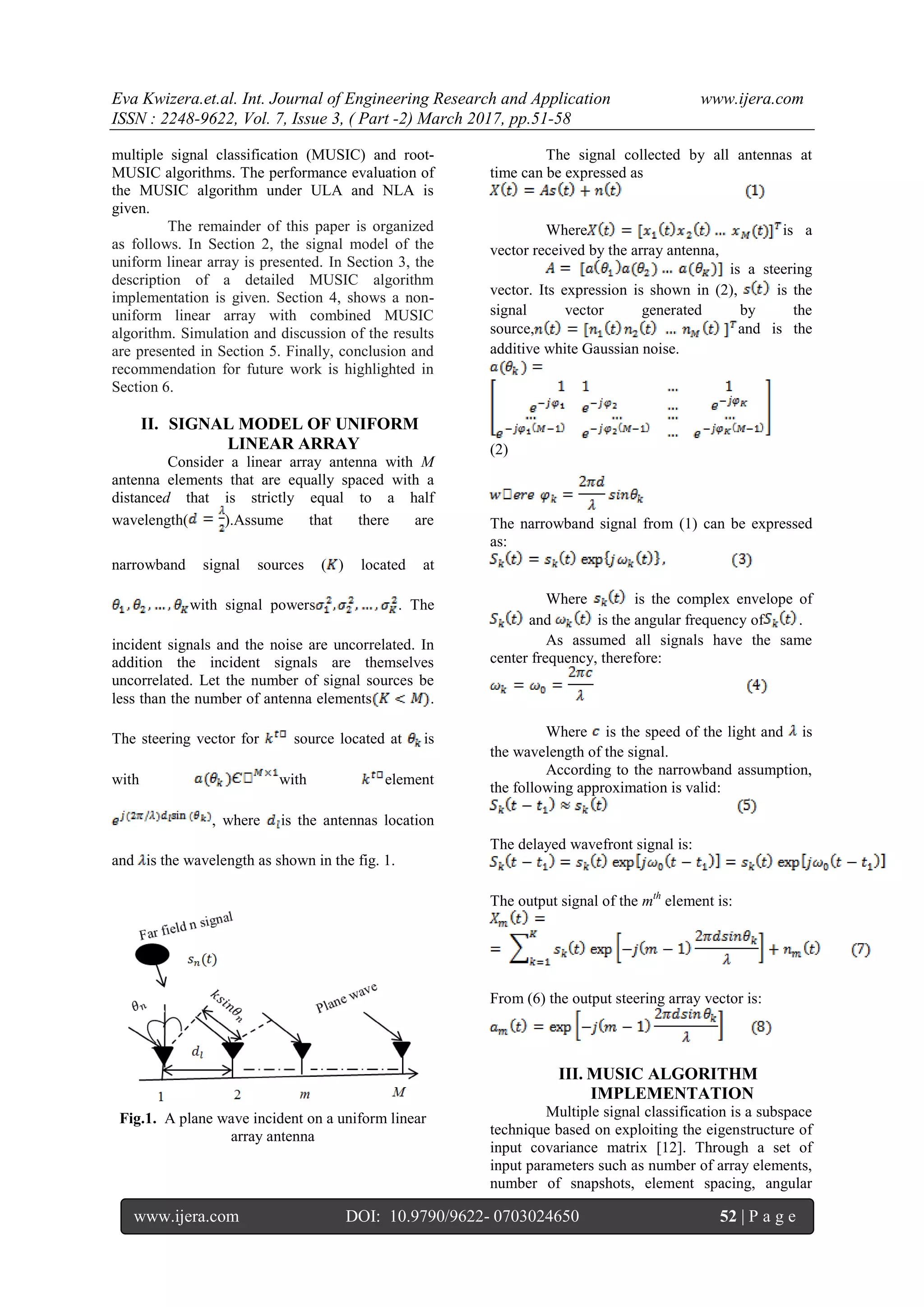 Eva Kwizera.et.al. Int. Journal of Engineering Research and Application www.ijera.com ISSN : 2248-9622, Vol. 7, Issue 3, ( Part -2) March 2017, pp.51-58 www.ijera.com DOI: 10.9790/9622- 0703024650 52 | P a g e multiple signal classification (MUSIC) and root- MUSIC algorithms. The performance evaluation of the MUSIC algorithm under ULA and NLA is given. The remainder of this paper is organized as follows. In Section 2, the signal model of the uniform linear array is presented. In Section 3, the description of a detailed MUSIC algorithm implementation is given. Section 4, shows a non- uniform linear array with combined MUSIC algorithm. Simulation and discussion of the results are presented in Section 5. Finally, conclusion and recommendation for future work is highlighted in Section 6. II. SIGNAL MODEL OF UNIFORM LINEAR ARRAY Consider a linear array antenna with M antenna elements that are equally spaced with a distanced that is strictly equal to a half wavelength( ).Assume that there are narrowband signal sources ( ) located at with signal powers . The incident signals and the noise are uncorrelated. In addition the incident signals are themselves uncorrelated. Let the number of signal sources be less than the number of antenna elements . The steering vector for source located at is with with element , where is the antennas location and is the wavelength as shown in the fig. 1. Fig.1. A plane wave incident on a uniform linear array antenna The signal collected by all antennas at time can be expressed as Where is a vector received by the array antenna, is a steering vector. Its expression is shown in (2), is the signal vector generated by the source, and is the additive white Gaussian noise. (2) The narrowband signal from (1) can be expressed as: Where is the complex envelope of and is the angular frequency of . As assumed all signals have the same center frequency, therefore: Where is the speed of the light and is the wavelength of the signal. According to the narrowband assumption, the following approximation is valid: The delayed wavefront signal is: The output signal of the mth element is: From (6) the output steering array vector is: III. MUSIC ALGORITHM IMPLEMENTATION Multiple signal classification is a subspace technique based on exploiting the eigenstructure of input covariance matrix [12]. Through a set of input parameters such as number of array elements, number of snapshots, element spacing, angular 