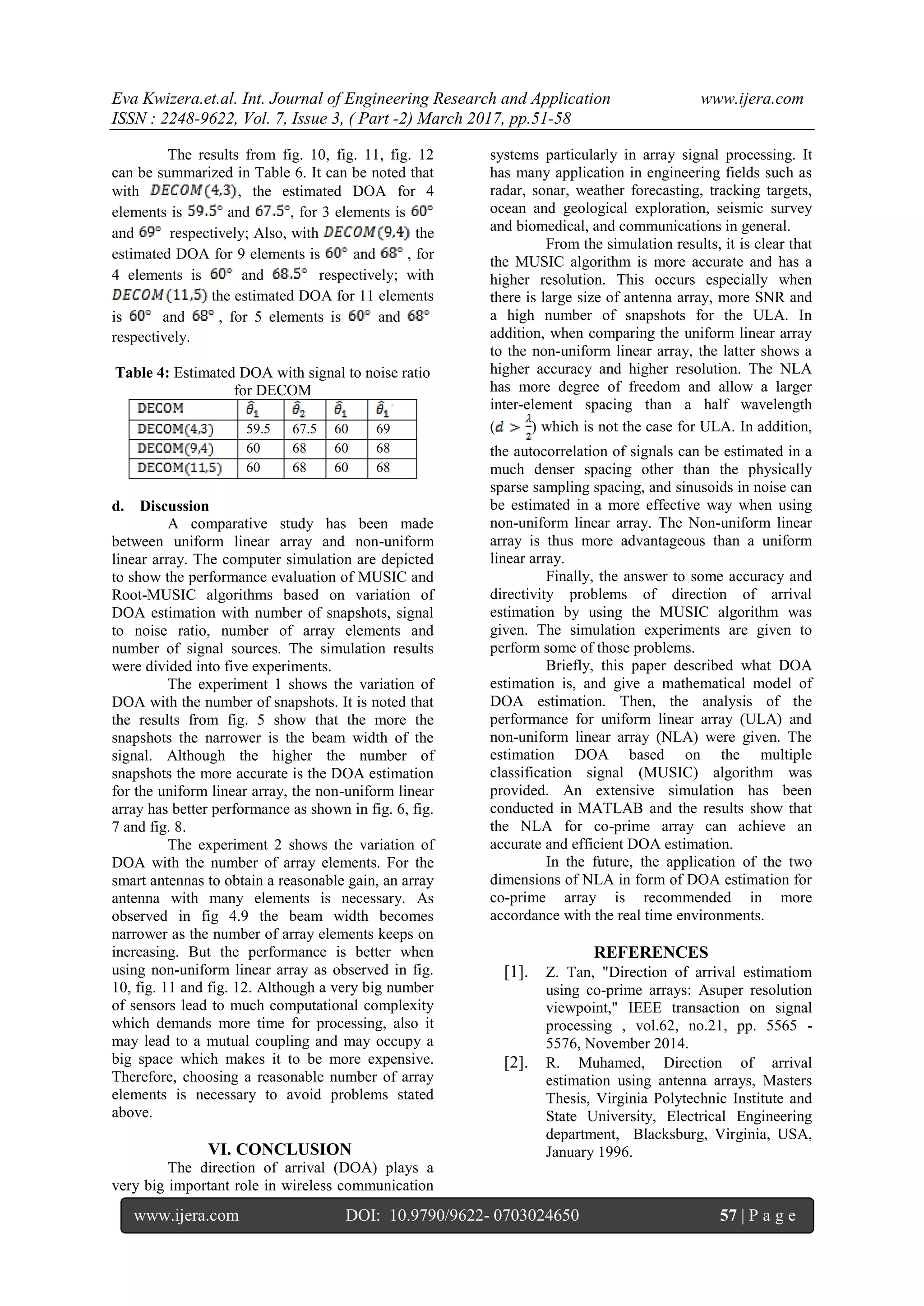 Eva Kwizera.et.al. Int. Journal of Engineering Research and Application www.ijera.com ISSN : 2248-9622, Vol. 7, Issue 3, ( Part -2) March 2017, pp.51-58 www.ijera.com DOI: 10.9790/9622- 0703024650 57 | P a g e The results from fig. 10, fig. 11, fig. 12 can be summarized in Table 6. It can be noted that with , the estimated DOA for 4 elements is and , for 3 elements is and respectively; Also, with the estimated DOA for 9 elements is and , for 4 elements is and respectively; with the estimated DOA for 11 elements is and , for 5 elements is and respectively. Table 4: Estimated DOA with signal to noise ratio for DECOM 59.5 67.5 60 69 60 68 60 68 60 68 60 68 d. Discussion A comparative study has been made between uniform linear array and non-uniform linear array. The computer simulation are depicted to show the performance evaluation of MUSIC and Root-MUSIC algorithms based on variation of DOA estimation with number of snapshots, signal to noise ratio, number of array elements and number of signal sources. The simulation results were divided into five experiments. The experiment 1 shows the variation of DOA with the number of snapshots. It is noted that the results from fig. 5 show that the more the snapshots the narrower is the beam width of the signal. Although the higher the number of snapshots the more accurate is the DOA estimation for the uniform linear array, the non-uniform linear array has better performance as shown in fig. 6, fig. 7 and fig. 8. The experiment 2 shows the variation of DOA with the number of array elements. For the smart antennas to obtain a reasonable gain, an array antenna with many elements is necessary. As observed in fig 4.9 the beam width becomes narrower as the number of array elements keeps on increasing. But the performance is better when using non-uniform linear array as observed in fig. 10, fig. 11 and fig. 12. Although a very big number of sensors lead to much computational complexity which demands more time for processing, also it may lead to a mutual coupling and may occupy a big space which makes it to be more expensive. Therefore, choosing a reasonable number of array elements is necessary to avoid problems stated above. VI. CONCLUSION The direction of arrival (DOA) plays a very big important role in wireless communication systems particularly in array signal processing. It has many application in engineering fields such as radar, sonar, weather forecasting, tracking targets, ocean and geological exploration, seismic survey and biomedical, and communications in general. From the simulation results, it is clear that the MUSIC algorithm is more accurate and has a higher resolution. This occurs especially when there is large size of antenna array, more SNR and a high number of snapshots for the ULA. In addition, when comparing the uniform linear array to the non-uniform linear array, the latter shows a higher accuracy and higher resolution. The NLA has more degree of freedom and allow a larger inter-element spacing than a half wavelength ( ) which is not the case for ULA. In addition, the autocorrelation of signals can be estimated in a much denser spacing other than the physically sparse sampling spacing, and sinusoids in noise can be estimated in a more effective way when using non-uniform linear array. The Non-uniform linear array is thus more advantageous than a uniform linear array. Finally, the answer to some accuracy and directivity problems of direction of arrival estimation by using the MUSIC algorithm was given. The simulation experiments are given to perform some of those problems. Briefly, this paper described what DOA estimation is, and give a mathematical model of DOA estimation. Then, the analysis of the performance for uniform linear array (ULA) and non-uniform linear array (NLA) were given. The estimation DOA based on the multiple classification signal (MUSIC) algorithm was provided. An extensive simulation has been conducted in MATLAB and the results show that the NLA for co-prime array can achieve an accurate and efficient DOA estimation. In the future, the application of the two dimensions of NLA in form of DOA estimation for co-prime array is recommended in more accordance with the real time environments. REFERENCES [1]. Z. Tan, "Direction of arrival estimatiom using co-prime arrays: Asuper resolution viewpoint," IEEE transaction on signal processing , vol.62, no.21, pp. 5565 - 5576, November 2014. [2]. R. Muhamed, Direction of arrival estimation using antenna arrays, Masters Thesis, Virginia Polytechnic Institute and State University, Electrical Engineering department, Blacksburg, Virginia, USA, January 1996. 