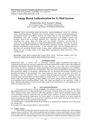 International Journal of Engineering Research and Development
e-ISSN: 2278-067X, p-ISSN: 2278-800X, www.ijerd.com
Volume 7, Issue 4 (May 2013), PP. 55-58
55
Image Based Authentication for E-Mail System
Parimita Das, Prof. Kavita P. Shirsat
M.E (Computer Engg.), VIT,Wadala(E),Mumbai,India
Dept. Computer Engineering, VIT,Wadala(E),Mumbai,India
Abstract:- Secure environments protect the resources against unauthorized access by enforcing
access control mechanisms. Therefore, when increasing security is an issue, text based passwords are
not enough to counter such problems. Security has always been an issue since Internet and Web
Development came into existence, numeric based passwords is not enough to counter such
problems, which is also an out dated approach now. Therefore, this demands the need for
something more secure along with being more user- friendly. Therefore, we have tried to
increase the security by involving an image based authentication approach, involving text based
password , Image Based Authentication and automated generated one-time password (received
through an automated process on mobile of the authentic user). And an assiduous effort has
been done for preventing Shoulder attack, Tempest attack, and Brute-force attack at client side ,
through the use of unique image in the Image Based Authentication (IBA) System for e-mail
communication.
Keywords:- Image Based Authentication system (IBA), AJAX , Keystroke Logging, One Time
Password, Tempest Attack, shoulder Attack and Brute force Attack.
I. INTRODUCTION
Authentication plays a crucial role in protecting resources against unauthorized and illegal use.
Authentication processes may vary from simple password based authentication system to costly and computation
intensified authentication systems[1].Passwords are more than just a key. They serve several purposes.
They ensure our privacy, keeping our sensitive information secure. Passwords authenticate us to a machine to
prove our identity-a secret key that only we should know. They also enforce non repudiation, preventing us from
later rejecting the validity of transactions authenticated with our passwords. Our username identifies us and
the password validates us. But passwords have some weaknesses: more than one person can possess its
knowledge at one time. Moreover there is a constant threat of losing your password to someone else with
venomous intent. Password thefts can and do happen on a daily basis, so we need to defend them. Now
merely using some random alphabets grouped together with special characters does not assure safety[2]. We
need something esoteric, something different along with being user-friendly as our password, to make it
secure. Besides being different it should also be light enough to be remembered by us and equally hard to be
hacked by someone else [3,4,5].
II. ATTACKS OVERVIEW
In computer and computer networks an attack is any attempt to destroy, expose, alter, disable, steal or
gain unauthorized access to or make unauthorized use of an asset. An attack can be active or passive. An "active
attack" attempts to alter system resources or affect their operation. A "passive attack" attempts to learn or make
use of information from the system but does not affect system resources. An attack can be perpetrated by
an insider or from outside the organization. An "inside attack" is an attack initiated by an entity inside the
security perimeter (an "insider"), i.e., an entity that is authorized to access system resources but uses them in a
way not approved by those who granted the authorization.
An "outside attack" is initiated from outside the perimeter, by an unauthorized or illegitimate user of the system
(an "outsider")[6].
In this paper we are discussing the attacks as mentioned below:
(a) Tempest Attacks :
Work on the principle that electronic devices such as monitors and fax machines emit electromagnetic
radiation during normal use. With correct equipment such as antennas, receivers and display units an attacker
could in theory intercept those emissions from a remote location (from across the street perhaps) and then replay
the information that was captured. Imagine if this were possible how it could be misused to violate your privacy.
 