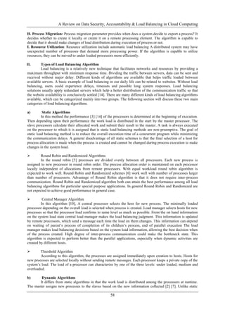 A Review on Data Security, Accountability & Load Balancing in Cloud Computing
58
H. Process Migration: Process migration parameter provides when does a system decide to export a process? It
decides whether to create it locally or create it on a remote processing element. The algorithm is capable to
decide that it should make changes of load distribution during execution of process or not.
I. Resource Utilization: Resource utilization include automatic load balancing A distributed system may have
unexpected number of processes that demand more processing power. If the algorithm is capable to utilize
resources, they can be moved to under loaded processors more efficiently.
II. Types of Load Balancing Algorithm
Load balancing is a relatively new technique that facilitates networks and resources by providing a
maximum throughput with minimum response time. Dividing the traffic between servers, data can be sent and
received without major delay. Different kinds of algorithms are available that helps traffic loaded between
available servers. A basic example of load balancing in our daily life can be related to websites. Without load
balancing, users could experience delays, timeouts and possible long system responses. Load balancing
solutions usually apply redundant servers which help a better distribution of the communication traffic so that
the website availability is conclusively settled [14]. There are many different kinds of load balancing algorithms
available, which can be categorized mainly into two groups. The following section will discuss these two main
categories of load balancing algorithms.
a) Static Algorithms
In this method the performance [3] [14] of the processors is determined at the beginning of execution.
Then depending upon their performance the work load is distributed in the start by the master processor. The
slave processors calculate their allocated work and submit their result to the master. A task is always executed
on the processor to which it is assigned that is static load balancing methods are non-preemptive. The goal of
static load balancing method is to reduce the overall execution time of a concurrent program while minimizing
the communication delays. A general disadvantage of all static schemes is that the final selection of a host for
process allocation is made when the process is created and cannot be changed during process execution to make
changes in the system load.
 Round Robin and Randomized Algorithms
In the round robin [5] processes are divided evenly between all processors. Each new process is
assigned to new processor in round robin order. The process allocation order is maintained on each processor
locally independent of allocations from remote processors. With equal workload round robin algorithm is
expected to work well. Round Robin and Randomized schemes [6] work well with number of processes larger
than number of processors. Advantage of Round Robin algorithm is that it does not require inter-process
communication. Round Robin and Randomized algorithm both can attain the best performance among all load
balancing algorithms for particular special purpose applications. In general Round Robin and Randomized are
not expected to achieve good performance in general case.
 Central Manager Algorithm
In this algorithm [10], A central processor selects the host for new process. The minimally loaded
processor depending on the overall load is selected when process is created. Load manager selects hosts for new
processes so that the processor load confirms to same level as much as possible. From the on hand information
on the system load state central load manager makes the load balancing judgment. This information is updated
by remote processors, which send a message each time the load on them changes. This information can depend
on waiting of parent‟s process of completion of its children‟s process, end of parallel execution The load
manager makes load balancing decisions based on the system load information, allowing the best decision when
of the process created. High degree of inter-process communication could make the bottleneck state. This
algorithm is expected to perform better than the parallel applications, especially when dynamic activities are
created by different hosts.
 Threshold Algorithm
According to this algorithm, the processes are assigned immediately upon creation to hosts. Hosts for
new processes are selected locally without sending remote messages. Each processor keeps a private copy of the
system‟s load. The load of a processor can characterize by one of the three levels: under loaded, medium and
overloaded.
b) Dynamic Algorithms
It differs from static algorithms in that the work load is distributed among the processors at runtime.
The master assigns new processes to the slaves based on the new information collected [2] [7]. Unlike static
 