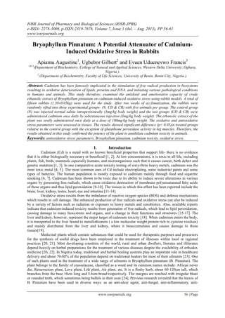 IOSR Journal of Pharmacy and Biological Sciences (IOSR-JPBS)
e-ISSN: 2278-3008, p-ISSN:2319-7676. Volume 7, Issue 1 (Jul. – Aug. 2013), PP 56-61
www.iosrjournals.org
www.iosrjournals.org 56 | Page
Bryophyllum Pinnatum: A Potential Attenuator of Cadmium-
Induced Oxidative Stress in Rabbits
Apiamu Augustine1
, Ugbebor Gilbert2
and Evuen Uduenevwo Francis3
1& 3
(Department of Biochemistry, College of Natural and Applied Sciences, Western Delta University, Oghara,
Nigeria ).
2
(Department of Biochemistry, Faculty of Life Sciences, University of Benin, Benin City, Nigeria ).
Abstract: Cadmium has been famously implicated in the stimulation of free radical production in biosystems
resulting in oxidative deterioration of lipids, proteins and DNA, and initiating various pathological conditions
in humans and animals. This study therefore, examined the antidotal and ameliorative capacity of crude
ethanolic extract of Bryophyllum pinnatum on cadmium-induced oxidative stress using rabbit models. A total of
fifteen rabbits (1.30±0.05kg) were used for the study. After two weeks of acclimatization, the rabbits were
randomly rifted into three experimental groups- (N, CD & CB) with five animals per group. The control group
(N) was injected normal saline intraperitoneally (3mg/kg body weight) and the test groups (CD & CB) were
administered cadmium once daily by subcutaneous injection (3mg/kg body weight). The ethanolic extract of the
plant was orally administered once daily at a dose of 100mg/kg body weight. The oxidative and antioxidative
stress parameters were assessed in tissues. The results showed significant difference (p˂ 0.05)in treated groups
relative to the control group with the exception of glutathione peroxidase activity in leg muscles. Therefore, the
results obtained in this study confirmed the potency of the plant to annihilate cadmium toxicity in animals.
Keywords: antioxidative stress parameters, Bryophyllum pinnatum, cadmium toxicity, oxidative stress
I. Introduction
Cadmium (Cd) is a metal with no known beneficial properties that support life- there is no evidence
that it is either biologically necessary or beneficial [1, 2]. At low concentrations, it is toxic to all life, including
plants, fish, birds, mammals especially humans, and microorganisms such that it causes cancer, birth defect and
genetic mutation [1, 3]. In one comparative acute toxicity testing of sixty-three heavy metals, cadmium was the
most toxic metal [4, 5]. The most common uses of Cd include electroplating, some industrial paints and some
types of batteries. The human population is mostly exposed to cadmium mainly through food and cigarette
smoking [6, 7]. Cadmium has been shown to be toxic due to its ability to induce severe alterations in various
organs by generating free radicals, which cause oxidative destruction of membrane polyunsaturated fatty acids
of these organs and thus lipid peroxidation [8-10]. The tissues in which this effect has been reported include the
brain, liver, kidney, testes, heart, eye and intestine [11-14].
Oxidative stress results from the imbalance of reactive oxygen species (ROS) and defense mechanisms
which results in cell damage. The enhanced production of free radicals and oxidative stress can also be induced
by a variety of factors such as radiation or exposure to heavy metals and xenobiotics. Also, available reports
indicate that cadmium-induced toxicity results from generation of free radicals, which lead to lipid peroxidation,
causing damage to many biosystems and organs, and a change in their functions and structures [15-17]. The
liver and kidney, however, represent the major target of cadmium toxicity [18]. When cadmium enters the body,
it is transported to the liver bound to metallothionein ( a low molecular weight protein rich in cysteine residues)
and mainly distributed from the liver and kidney, where it bioaccumulates and causes damage to these
tissues[19].
Medicinal plants which contain substances that could be used for therapeutic purposes and precursors
for the synthesis of useful drugs have been employed in the treatment of illnesses within local or regional
practices [20, 21]. Most developing countries of the world, rural and urban dwellers, literates and illiterates
depend heavily on herbal preparations for the treatment of various diseases despite the availability of orthodox
medicine [20, 22]. In Nigeria today, traditional and herbal healing systems play an important role in healthcare
delivery and about 70-80% of the population depend on traditional healers for most of their ailments [23]. One
of such plants used in the treatment of a wide range of ailments is Bryophyllum pinnatum (B. Pinnatun). The
plant belongs to the family of crassulaceae, classified as a weed and its common names include: African never
die, Resurrection plant, Love plant, Life plant, Air plant, etc. It is a fleshy herb, about 60-120cm tall, which
branches from the base 10cm long and 5.6cm broad respectively. The margins are notched with irregular blunt
or rounded teeth, which sometimes being bulbils in their axes [24]. Previous research revealed that the leaves of
B. Pinnatum have been used in diverse ways: as an anti-ulcer agent, anti-fungal, anti-inflammatory, anti-
 