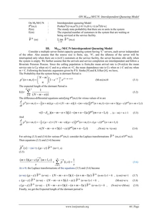 ON M(M,m)/M/C/N: Interdependent Queueing Model
www.iosrjournals.org 60 | Page
On Mn/M/C/N : Interdependent queueing Model
PB
(m,t) : Prob(mB
(t)=m,mB
(t1)>0 t1(0<t1<t) mB
(0)=n}
P(m) : The steady state probability that there are m units in the system
E(m) : The expected number of customers in the system that are waiting or
being serviced at the service facility.
B
P (m) :
s 0
Lim

B
P (m,s)
III. MM,m /M/C/N Interdependent Queueing Model
Consider a multiple server finitet capacity queueing system having „C‟ servers, each server independent
of the other. Also assume that the source size is finite, say, „N‟, and the idleness of the server will be
interrupeted only when there are n (nC) customers at the service facility, the server becomes idle onlly when
the system is empty. We further assume that the arrivals and service completion are interdependent and follow a
Bivariate Poission Process. Since the calling population is finite,the mean arrival rate is (N-m)m the mean
service rate is C when m C and m  when m <C, the mean dependence rate is C when m  C and m when
m < C. Following the heuristic arguments given by P.S. Simha [9] and K.S.Rao [4], we have,
The Probability that the system being in dormant Period is
( )
( , ) 1
nI t N m n tN m
p n m t e e
n
    
     
 
(M-m)n0 (3.1)
The expected length of the dormant Period is
E(I)=
1
0
1
( )
M m
n N m n 
 
  
 (3.2)
The difference-differential equations satisfying PB
(m,t) for vrious values of m are
 ( , ) ( )( ) ( )[ ( ) ] ( , ) ( 1)( ) ( 1, )B B Bd
p n m t n m N m n m n P n m t n m P n m t
dt
                     
,1(1 )( 1)[ ( 1) ] ( 1, )B
n n m n m n P m n t            , (c – m) > n  1 (3.3)
And
 ( , ) ( ) ( )( ) ( , ) ( ) ( 1, )B B Bd
p n m t c N m n P n m t c P n m t
dt
                 
( 1)( ) ( 1, )B
N m n c P m n t        , (N-m) >n >(c-m) (3.4)
For solving (3.3) and (3.4) for various PB
(m,t) consider the Laplace transformations
B
P (m,s) of PB (
m,t).
Then equations (3.3) and (3.4) become
( )
B
s = (m+1) ( )  B
P (m+1, s)
(3.5)
1
( 1)( ) ( 1, ) 1
( , )
B
N
B
i m
m p m s
p i s
s s
 
 
  
  (3.6)
At s=0, the Laplace transformations of the equations (3.5) and (3.6) become
(n+m) ( )  B
P (n+m) - ( 1)( ( 1) )N m n n m c      B
P (n-m-1)-1 = 0 , (c-m)>m>1 (3.7)
c ( )  B
P (n+m) - ( 1)( )N m n c     B
P (n+m-1)-1 = 0 , (M-m)>n>c (3.8)
c ( )  B
P (n+m) - ( 1)( ( 1) )N m n n m c      B
P (n+m-1) = 0 , (N-m)>n>(M-m) (3.9)
Finally, we get the Expected length of the dormant period is
 