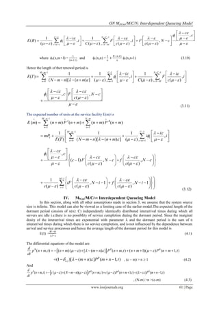 ON M(M,m)/M/C/N: Interdependent Queueing Model
www.iosrjournals.org 61 | Page
11 1
1
1
,
1 1
( ) , , ,
( ) ( ) ( ) ( )
C N C
i m i N M
c
c
i c
E B i F i F N c
C c c
 

      

           
  
   
 
                           
 
where 1(x,m+1) =
1
(𝑚+1)
and 1(x,n) =
1
𝑛
+
𝑁−𝑛+1
𝑛
1(x,n-1) (3.10)
Hence the length of thet renewal period is
1 1 1
1
0 1
1 1 1
( ) , ,
( )[ ( ) ] ( ) ( ) ( )
M m C N C
n i m i N M
i i
E T i F i
N m n n m C c
   

         
    
    
   
               
  
1 , ,
( )
c c
c F N c
c
   

   
 
   
      
 (3.11)
The expected number of units at the service facility E(m) is
1
1 1
( ) ( ) ( ) ( ) ( )
M n N m
I B
n n
E m n m P n m n m P n m
    
 
      
1 1
1
0 1
1 1 1
,
( ) ( )[ ( ) ] ( )
M m C
I
n i m
i
mP i i
E T N m n n m
 

     
  
  
  
          
 
1 ,
( 1) , ,
( ) ( )
c
c
c c
c F N c f N c
c c
 

     
     
 
                 
      
1
1
1
, 1 , 1
( ) ( ) ( )
M
i
c c
iF N i f N i
c c c
   
     


     
                 

(3.12)
IV. MM,m/M/C/∞ Interdependent Queueing Model
In this section, along with all other assumptions made in section 3, we assume that the system source
size is infinite. This model can also be viewed as a limiting case of the earlier model.The expected length of the
dormant period consists of n(n C) independently identically distributed interarrival times during which all
servers are idle i.e.there is no possiblity of service completion during the dormant period. Since the marginal
desity of the interarrival times are exponential with parameter  and the dormant period is the sum of n
interarrival times during which there is no service completion, and is not influenced by the dependence between
arrival and service processses and hence the average length of the dormant period for this model is
E(I) =
𝑀−𝑚
(−
(4.1)
The differential equations of the model are
 ( , ) ( )( ) [ ( ) ] ( , ) ( 1)( ) ( 1, )B B Bd
p n m t n m m n P n m t n m P n m t
dt
                   
,1(1 )[ ( ) ] ( 1, )B
n m n P m n t        , (c – m) > n  1 (4.2)
And
 ( , ) ( ) ( )( ) ( , ) ( ) ( 1, ) ( ) ( 1, )B B B Bd
p n m t c N m n P n m t c P n m t c P m n t
dt
                       
, (N-m) >n >(c-m) (4.3)
 