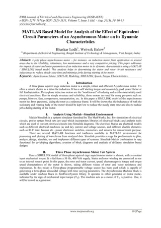 IOSR Journal of Electrical and Electronics Engineering (IOSR-JEEE)
e-ISSN: 2278-1676,p-ISSN: 2320-3331, Volume 7, Issue 1 (Jul. - Aug. 2013), PP 60-63
www.iosrjournals.org
www.iosrjournals.org 60 | Page
MATLAB Based Model for Analysis of the Effect of Equivalent
Circuit Parameters of an Asynchronous Motor on its Dynamic
Characteristics
Bhaskar Lodh1
, Writwik Balow2
1,2
(Department of Electrical Engineering, Bengal Institute of Technology & Management, West Bengal, India)
Abstract: A poly phase asynchronous motor – for instance, an induction motor finds application in several
areas due to its reliability, robustness, low maintenance and a very competitive pricing. This paper addresses
the impact of stator and rotor parameters of an induction motor in its dynamic characteristics using a MATLAB
/ SIMULINK based model. This analysis helps in determining the stator and rotor circuit resistance and
inductances to reduce steady state time and minimize jerks during starting of the motor.
Keywords: Asynchronous Motor, MATLAB, Modeling, SIMULINK, Speed- Torque Characteristics
I. Introduction
A three phase squirrel cage induction motor is a simple, robust and efficient Asynchronous motor. It’s
often a natural choice as a drive for industries. It has a self starting torque and reasonably good power factor at
full load operation. Three-phase induction motors are the “workhorses” of industry and are the most widely used
electrical machines. Due its simple structure and reliability, these motors are used for many purposes such as:
pumps, blowers, fans, compressors, transportation, etc. In this paper a SIMULINK model of the asynchronous
motor has been presented, taking the rotor as a reference frame. It will be shown that the inductance of both the
stationary and rotating body of the motor should be kept low to reduce the steady state time and also to reduce
jerks during starting of the motor.
I. Analysis Using Matlab –Simulink Environment
Matlab/Simulink is a systems simulator furnished by The MathWorks, Inc. For simulation of electrical
circuits, power system block sets are used which incorporates libraries of electrical blocks and analysis tools
which are used to convert electrical circuits into Simulink diagrams. The electrical blocks are electrical models
such as different electrical machines (ac and dc), current and voltage sources, and different electric elements-
such as RLC load, breaker etc., power electronic switches, connectors, and sensors for measurement purpose.
There are several MATLAB functions and toolboxes available in MATLAB environment for
processing and plotting of waveforms from analyzed data. Simulink provides a stage for professionals to plan,
analyze, design, simulate, test and implement different types of systems. Simulink-Matlab combination is very
functional for developing algorithms, creation of block diagrams and analysis of different simulation based
designs.
II. Three Phase Asynchronous Motor Test System
Here a SIMULINK model of three-phase squirrel cage asynchronous motor is shown, with a constant
input mechanical torque. It is fed from a 50 Hz, 400 Volt supply. Stator and rotor winding are connected in star
to an internal neutral point. In this paper, the rotor and stator current, speed, electromagnetic torque and torque
speed characteristics of the motor is shown, taking different values of rotor and stator resistance and
impedances. In this model a Three-phase programmable voltage source has been used which is capable of
generating a three-phase sinusoidal voltage with time varying parameters. The Asynchronous Machine block is
available under machine block in SimPowerSystem library. It operates in either generator or motor mode-
indicated by the sign of mechanical input torque (Tm). The machine acts as a motor, if Tm is positive. Else, it
will be treated as a generator.
 