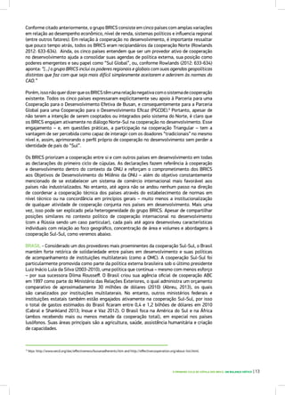 O PRIMEIRO CICLO DE CÚPULA DOS BRICS: UM BALANÇO CRÍTICO | 13
Conforme citado anteriormente, o grupo BRICS consiste em cinco países com amplas variações
em relação ao desempenho econômico, nível de renda, sistemas políticos e influencia regional
(entre outros fatores). Em relação à cooperação no desenvolvimento, é importante ressaltar
que pouco tempo atrás, todos os BRICS eram recipiandários da cooperação Norte (Rowlands
2012: 633-634). Ainda, os cinco países entendem que ser um provedor ativo de cooperação
no desenvolvimento ajuda a consolidar suas agendas de política externa, sua posição como
poderes emergentes e seu papel como “Sul Global”, ou, conforme Rowlands (2012: 633-634)
aponta: “[...] o grupo BRICS inclui os poderes regionais e globais com suas agendas geopolíticas
distintas que faz com que seja mais difícil simplesmente aceitarem e aderirem às normas do
CAD.”
Porém,issonãoquerdizerqueosBRICStêmumarelaçãonegativacomosistemadecooperação
existente. Todos os cinco países expressaram explicitamente seu apoio à Parceria para uma
Cooperação para o Desenvolvimento Efetiva de Busan, e consequentemente para a Parceria
Global para uma Cooperação para o Desenvolvimento Eficaz (PGCDE).9
Portanto, apesar de
não terem a intenção de serem cooptados ou integrados pelo sistema do Norte, é claro que
os BRICS engajam ativamente no diálogo Norte-Sul na cooperação no desenvolvimento. Esse
engajamento – e, em questões práticas, a participação na cooperação Triangular – tem a
vantagem de ser percebida como capaz de interagir com os doadores “tradicionais” no mesmo
nível e, assim, aprimorando o perfil próprio de cooperação no desenvolvimento sem perder a
identidade de país do “Sul”.
Os BRICS priorizam a cooperação entre si e com outros países em desenvolvimento em todas
as declarações do primeiro ciclo de cúpulas. As declarações fazem referência à cooperação
e desenvolvimento dentro do contexto da ONU e reforçam o comprometimento dos BRICS
aos Objetivos de Desenvolvimento do Milênio da ONU – além do objetivo constantemente
mencionado de se estabelecer um sistema de comércio internacional mais favorável aos
países não industrializados. No entanto, até agora não se andou nenhum passo na direção
de coordenar a cooperação técnica dos países através do estabelecimento de normas em
nível técnico ou na concordância em princípios gerais – muito menos a institucionalização
de qualquer atividade de cooperação conjunta nos países em desenvolvimento. Mais uma
vez, isso pode ser explicado pela heterogeneidade do grupo BRICS. Apesar de compartilhar
posições similares no contexto político de cooperação internacional no desenvolvimento
(com a Rússia sendo um caso particular), cada país até agora desenvolveu características
individuais com relação ao foco geográfico, concentração de área e volumes e abordagens à
cooperação Sul-Sul, como veremos abaixo.
BRASIL - Considerado um dos provedores mais proeminentes da cooperação Sul-Sul, o Brasil
mantém forte retórica de solidariedade entre países em desenvolvimento e suas políticas
de acompanhamento de instituições multilaterais (como a OMC). A cooperação Sul-Sul foi
particularmente promovida como parte da política externa brasileira sob o último presidente
Luiz Inácio Lula da Silva (2003-2010), uma política que continua – mesmo com menos esforço
– por sua sucessora Dilma Rousseff. O Brasil criou sua agência oficial de cooperação ABC
em 1997 como parte do Ministério das Relações Exteriores, o qual administra um orçamento
comparativo de aproximadamente 30 milhões de dólares (2010) (Abreu, 2013), os quais
são canalizados por instituições multilaterais. No entanto, outros ministérios federais e
instituições estatais também estão engajados ativamente na cooperação Sul-Sul, por isso
o total de gastos estimados do Brasil ficaram entre 0,4 e 1,2 bilhões de dólares em 2010
(Cabral e Shankland 2013; Inoue e Vaz 2012). O Brasil foca na América do Sul e na África
(ambos recebendo mais ou menos metade da cooperação total), em especial nos países
lusófonos. Suas áreas principais são a agricultura, saúde, assistência humanitária e criação
de capacidades.
9
Veja: http://www.oecd.org/dac/effectiveness/busanadherents.htm and http://effectivecooperation.org/about-list.html.
 