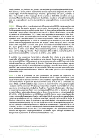 Particularmente, nos primeiros dois, o Brasil tem mostrado qualidade de padrão internacional.
Além do mais, o Brasil perdoou recentemente dívidas significativas de países africanos.10
O
país se engaja ativamente na cooperação Trilateral – por exemplo com Japão, Alemanha e
Itália – mas mantém-se firme na posição de não se juntar ao OCDE-CAD nem aderir aos seus
princípios. Mais recentemente, o Brasil vem discutindo a criação de uma agência separada
para sua cooperação com a África que combinaria cooperação técnica e econômica (Rossi
2013).
RÚSSIA - A Rússia, talvez o membro que mais difere dos outros BRICS, marca sua diferença
também no que diz respeito ao papel como provedor de cooperação no desenvolvimento.
Devido a seu passado como potência global depois da Segunda Guerra Mundial e sua relativa
proximidade com os países industrializados ocidentais, a Rússia não apresenta cooperação
no contexto de solidariedade do “Sul” e parece mais um doador recém-emergido. Além disso,
a Rússia gasta pouco em comparação aos outros BRICS em cooperação técnica. Apesar do
orçamento estar crescendo desde 2003, estima-se que chegou a meio bilhão de dólares em
2012 – a menor figura de todos os países do G8 e menor que as estimativas para China, Brasil
e Índia. Uma mudança pode ser observada em relação à forma com que a Rússia canaliza
esses fundos: enquanto é utilizado para apoiar instituições inicialmente multilaterais, em
2012 o país gastou 61% do seu orçamento de cooperação técnica em projetos bilaterais.
Assim como os outros países BRICS, a Rússia se concentra primeiro na cooperação com seus
países vizinhos na Europa Oriental e Ásia Central (com 28% em 2011), no entanto a África é
igualmente importante (28%) e vem antes da América Latina (20%).
O portfólio inclui assistência humanitária e educação. Com relação a uma agência de
cooperação, a Rússia publicou planos de criar uma Agência Russa para o Desenvolvimento
Internacional (ARDI) em 2007 que deveria ter começado as operações em 2012 sob controle do
Ministério das Finanças e o Ministério de Relações Exteriores. No entanto, os planos ficaram
em pausa até agora devido à competição interministerial por competências. A Rússia é o único
país BRICS que assinou a Declaração de Paris do OCDE-CAD e tem mostrado uma tendência de
cooperação que mais se assemelha aos “doadores tradicionais” que os outros quatro países
(Khamatshin, 2013).
ÍNDIA - A Índia é igualmente um caso proeminente de provedor de cooperação no
desenvolvimento do Sul. Devido às enormes discrepâncias sociais e o passado colonial, o país
segue um discurso de retórica Sul-Sul mais similar ao Brasil e goza de alguma credibilidade
como representante de países em desenvolvimento (Debiel e Wulff 2013). Como todos os
países BRICS, a preferência da Índia é por parceiros de desenvolvimento em sua própria região
– os países vizinhos receberam 85% da cooperação indiana em 2010 – mas também tem fortes
laços com a África (especialmente Quênia, Tanzânia e Maurício devido à diáspora indiana que
se concentra nesses países). Assim como com os outros BRICS, é difícil se dar conta de todos
os meios indianos relacionados à cooperação no desenvolvimento, mas as estimativas vão de
420 milhões a 1 bilhão de dólares em 2010 (Stuenkel 2010). Mesmo assim, essas figuras não
incluem cooperação financeira significativa e alívio da dívida. A cooperação técnica da Índia se
concentra na redução da pobreza, criação de capacidade e assistência humanitária. Similar à
Rússia, a Índia publicou planos de estabelecer sua própria Agência Indiana de Cooperação no
Desenvolvimento Internacional (AICDI), mas devido a discordâncias ainda não se concretizou,
por isso o Ministério de Relações Exteriores (MRE) e seu programa pela Cooperação Técnica e
Econômica da Índia (CTEI) são os coordenadores mais importantes da cooperação indiana. Até
Busan, a Índia se manteve distante da ODCE-CAD e sua agenda e até agora parece continuar
relutante em engajar na cooperação triangular. No entanto, o país participa ativamente no
diálogo entre os provedores de desenvolvimento do Norte e Sul.
10
Com um total de US$ 897,7 milhões em 12 países africanos (Cintra 2013).
14 | O PRIMEIRO CICLO DE CÚPULA DOS BRICS: UM BALANÇO CRÍTICO
 