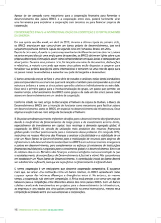 Apesar de ser pensado como mecanismo para a cooperação financeira para fomentar o
desenvolvimento dos países BRICS e a cooperação entre eles, poderá facilmente virar
uma ferramenta para coordenar a cooperação com terceiros ou para financiar projetos de
cooperação.
CONSIDERAÇÕES FINAIS: A INSTITUCIONALIZAÇÃO DA COOPETIÇÃO E O FORTALECIMENTO
DA SINERGIA
Em sua quinta reunião anual, em abril de 2013, durante a última cúpula do primeiro ciclo,
os BRICS anunciaram que construiriam um banco próprio de desenvolvimento, que terá
lançamento pleno na primeira cúpula do segundo ciclo em Fortaleza, Brasil, em 2014.
Depoisdecincoanos,duranteosquaisosrepresentantesdediferentessetoresdoscincopaíses
se juntaram para discutir uma ampla gama de questões, os BRICS obtiveram lições sobre suas
próprias diferenças e limitações assim como compreenderam em quais áreas e como poderiam
atuar juntos. Durante esse primeiro ciclo, foi lançada uma série de documentos, declarações
e relatórios, a maioria constando que esses cinco países estão dispostos a cooperar para
fortalecer sua própria posição na arena internacional e tornarem-se uma rede de apoio para
os países menos desenvolvidos a aumentar seu pode de barganha e desenvolver.
O banco ainda não existe de fato e uma série de estudos e análises estão sendo conduzidos
para compreendermos o cenário no qual será lançado e também para compreender a possível
estrutura do banco e como os cinco países operarão coletiva e individualmente através dele.
Esse será o primeiro passo para a institucionalização do grupo, um passo que permite, ao
mesmo tempo, o fortalecimento dos BRICS como grupo e de cada um dos cinco países como
atores em desenvolvimento em um cenário de coopetição.
Conforme citado no nono artigo da Declaração eTheKwini da cúpula de Durban, o Banco de
Desenvolvimento BRICS tem a intenção de funcionar como mecanismo para facilitar países
em desenvolvimento, como os BRICS, em especial no desenvolvimento da infraestrutura. Esse
objetivo é explicitado no nono artigo da Declaração eTheKwini:
9. Os países em desenvolvimento enfrentam desafios para o desenvolvimento da infraestrutura
devido à insuficiência de financiamentos de longo prazo e de investimento externo direto,
especialmente do investimento em capital. Isso restringe a demanda agregada global. A
cooperação do BRICS no sentido da utilização mais produtiva dos recursos financeiros
globais pode contribuir positivamente para o tratamento desse problema. Em março de 2012,
instruímos os nossos Ministros das Finanças a analisar a factibilidade e a viabilidade de se
criar um Novo Banco de Desenvolvimento para a mobilização de recursos para projetos de
infraestrutura e de desenvolvimento sustentável nos BRICS e em outras economias emergentes
e países em desenvolvimento, para complementar os esforços já existentes de instituições
financeiras multilaterais e regionais para o crescimento global e o desenvolvimento. Em vista
do relatório dos nossos Ministros das Finanças, estamos satisfeitos com a constatação de que
o estabelecimento de o novo Banco de Desenvolvimento é factível e viável. Nós concordamos
em estabelecer um Novo Banco de Desenvolvimento. A contribuição inicial ao Banco deverá
ser substancial e suficiente para que ele seja efetivo no financiamento à infraestrutura.
O termo coopetição é um neologismo que descreve cooperação competitiva. É bastante
claro que, ao lançar uma instituição como um banco coletivo, os BRICS aprenderam como
cooperar apesar das inúmeras diferenças e divergências entre si. No entanto, ao mesmo
tempo, a cooperação não vem sem competição. A África está prestes a se tornar um jogo de
tabuleiro para a competição entre diferentes atores dos cinco países BRICS. Com um banco
coletivo canalizando investimentos em projetos para o desenvolvimento de infraestrutura,
as empresas e contratados dos cinco países competirão na arena internacional, mesmo essa
competição ocorrendo entre si e suas empresas e corporações.
16 | O PRIMEIRO CICLO DE CÚPULA DOS BRICS: UM BALANÇO CRÍTICO
 