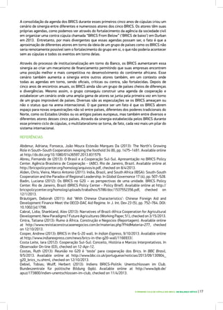 O PRIMEIRO CICLO DE CÚPULA DOS BRICS: UM BALANÇO CRÍTICO | 17
A consolidação da agenda dos BRICS durante esses primeiros cinco anos de cúpulas criou um
cenário de sinergia entre diferentes e numerosos atores dos cinco BRICS. Os atores têm suas
próprias agendas, como podemos ver através do fortalecimento da agência da sociedade civil
em organizar uma contra cúpula chamada “BRICS From Below” (‘BRICS de baixo’) em Durban
em 2013. Entretanto, por mais divergentes que essas agendas possam ser, o fato é que a
aproximação de diferentes atores em torno da ideia de um grupo de países como os BRICS não
seria remotamente possível sem o fortalecimento do grupo em si, o que não poderia acontecer
sem as cúpulas e todos os eventos em torno delas.
Através do processo de institucionalização em torno do Banco, os BRICS aumentaram essa
sinergia ao criar um mecanismo de financiamento permitindo que suas empresas encontrem
uma posição melhor e mais competitiva no desenvolvimento do continente africano. Esse
cenário também aumenta a sinergia entre outros atores também, em um contexto onde
todas as agendas em torno, sendo oficiais, críticas ou contra, são fortalecidas. Depois de
cinco anos de encontros anuais, os BRICS ainda são um grupo de países cheios de diferenças
e divergências. Mesmo assim, o grupo conseguiu construir uma agenda de cooperação e
estabelecer um cenário onde uma ampla gama de atores se junta pela primeira vez em torno
de um grupo improvável de países. Diversas são as especulações se os BRICS ameaçam ou
não o status quo na arena internacional. O que parece ser um fato é que os BRICS abrem
espaço para novas orquestrações não só entre países, diferentes dos poderes tradicionais do
Norte, como os Estados Unidos ou os antigos países europeus, mas também entre diversos e
diferentes atores desses cinco países. Através da sinergia estabelecida pelos BRICS durante
esse primeiro ciclo de cúpulas, o multilateralismo se torna, de fato, cada vez mais um pilar do
sistema internacional.
REFERÊNCIAS
Abdenur, Adriana; Fonseca, João Moura Estevão Marques Da (2013): The North’s Growing
Role in South–South Cooperation: keeping the foothold 34 (8), pp. 1475–1491. Available online
at http://dx.doi.org/10.1080/01436597.2013.831579.
Abreu, Fernando de (2013): O Brasil e a Cooperação Sul-Sul. Apresentação no BRICS Policy
Center. Agência Brasileira de Cooperação - (ABC). Rio de Janeiro, Brazil. Available online at
http://bricspolicycenter.org/homolog/arquivos/e.pdf, checked on 8/4/2013.
Alden, Chris; Vieira, Marco Antonio (2011): India, Brazil, and South Africa (IBSA): South-South
Cooperation and the Paradox of Regional Leadership. In Global Governance 17 (4), pp. 507–528.
Badin, Luciana (2012): Os BRICS no G20 – as perspectivas de uma unidade. BRICS Policy
Center. Rio de Janeiro, Brazil (BRICS Policy Center - Policy Brief). Available online at http://
bricspolicycenter.org/homolog/uploads/trabalhos/5786/doc/1537552356.pdf, checked on
12/1/2013.
Bräutigam, Deborah (2011): Aid ‘With Chinese Characteristics’: Chinese Foreign Aid and
Development Finance Meet the OECD-DAC Aid Regime. In J. Int. Dev 23 (5), pp. 752–764. DOI:
10.1002/jid.1798.
Cabral, Lidia; Shankland, Alex (2013): Narratives of Brazil-Africa Cooperation for Agricultural
Development: New Paradigms? Future Agricultures (Working Paper, 51), checked on 3/15/2013.
Cintra, Tatiana (2013): Rumo à África. Construção e Negocios (Reportagem). Available online
at http://www.revistaconstrucaoenegocios.com.br/materias.php?FhIdMateria=277, checked
on 12/10/2013.
Cooper, Andrew (2013): BRICS in the G-20 wall. In Indian Express, 9/10/2013. Available online
at http://www.indianexpress.com/news/brics-in-the-g20-wall/1166933/.
Costa Leite, Iara (2012): Cooperação Sul-Sul: Conceito, História e Marcos Interpretativos. In
Observador On-line (03), checked on 12-Apr-12.
Costas, Ruth (2013): Reunião no G20 é ‘teste’ para cooperação dos Brics. In BBC Brasil,
9/5/2013. Available online at http://www.bbc.co.uk/portuguese/noticias/2013/09/130904_
g20_brics_ru.shtml, checked on 12/10/2013.
Debiel, Tobias; Wulff, Herbert (2013): Indiens BRICS-Politik: Unentschlossen im Club.
Bundeszentrale für politische Bildung (bpb). Available online at http://www.bpb.de/
apuz/173800/indien-unentschlossen-im-club, checked on 11/4/2013.
 