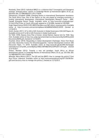 O PRIMEIRO CICLO DE CÚPULA DOS BRICS: UM BALANÇO CRÍTICO | 19
Rowlands, Dane (2012): Individual BRICS or a collective bloc? Convergence and divergence
amongst ‘emerging donor’ nations. In Cambridge Review of International Affairs 25 (4), pp.
629–649. DOI: 10.1080/09557571.2012.710578.
Sidiropoulos, Elizabeth (2008): Emerging Donors in International Development Assistance:
The South Africa Case. One of five reports on the role played by emerging economies in
funding international development. International Development Research Center - IDRC.
Canada (Emerging Donors Study). Available online at http://www.idrc.ca/uploads/user-
S/12441475471Case_of_South_Africa.pdf, updated on 3/19/2008, checked on 3/6/2009.
Singh, Rajesh Kumar (29.03.2102): BRICS flay West over IMF reform, monetary policy. Available
online at http://ca.reuters.com/article/topNews/idCABRE82S05K20120329, checked on
12/10/2013.
Smith, Gordon (2011): G7 to G8 to G20: Evolution in Global Governance (CIGI G20 Papers, 6).
Available online at G7 to G8 to G20: Evolution in Global GovErnancE.
SU TCDC (1978): Buenos Aires Plan of Action. United Nations Special Unit for TCDC. New
York. Available online at http://ssc.undp.org/content/dam/ssc/documents/Key%20Policy%20
Documents/BAPA.pdf, checked on 12/10/2013.
Stuenkel, Oliver (2010): Responding to Global Development Challenges. Views from Brazil
and India. Deutsches Institut für Entwicklungspolitik / German Development Institute (DIE
Discussion Paper, 11/ 2010). Available online at http://www.die-gdi.de/CMS-Homepage/
openwebcms3.nsf/(ynDK_contentByKey)/ANES-89YHBD/$FILE/DP%2011.2010.pdf, checked
on 5/10/2011.
Vickers, Brendan (2012): Towards a new aid paradigm: South Africa as African
development partner. In Cambridge Review of International Affairs 25 (4), pp. 535–556. DOI:
10.1080/09557571.2012.744638.
Wihardja, Maria Monica (2011): The G20 and the BRICS: How to manage the politics? East
Asia Forum. Indonesia. Available online at http://www.eastasiaforum.org/2011/04/06/the-
g20-and-the-brics-how-to-manage-the-politics/, checked on 12/10/2013.
 