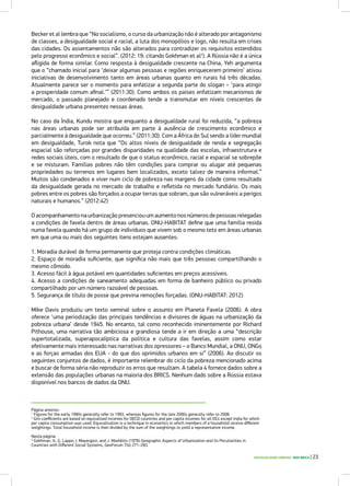 DESIGUALDADE URBANA NOS BRICS | 23
Página anterior:
1
Figures for the early 1990s generally refer to 1993, whereas figures for the late 2000s generally refer to 2008.
2
Gini coefficients are based on equivalised incomes for OECD countries and per capita incomes for all EEs except India for which
per capita consumption was used. Equivalisation is a technique in economics in which members of a household receive different
weightings. Total household income is then divided by the sum of the weightings to yield a representative income.
Nesta página:
3
Gokhman, V.; G. Lappo; I. Mayergoiz; and J. Mashbits (1976) Geographic Aspects of Urbanization and its Peculiarities in
Countries with Different Social Systems, GeoForum 7(4) 271–283.
Becker et al lembra que “No socialismo, o curso da urbanização não é alterado por antagonismo
de classes, a desigualdade social e racial, a luta dos monopólios e logo, não resulta em crises
das cidades. Os assentamentos não são alterados para contradizer os requisitos estendidos
pelo progresso econômico e social”. (2012: 19: citando Gokhman et al3
). A Rússia não é a única
afligida de forma similar. Como resposta à desigualdade crescente na China, Yeh argumenta
que o “chamado inicial para ‘deixar algumas pessoas e regiões enriquecerem primeiro’ ativou
iniciativas de desenvolvimento tanto em áreas urbanas quanto em rurais há três décadas.
Atualmente parece ser o momento para enfatizar a segunda parte do slogan – ‘para atingir
a prosperidade comum afinal.’” (2011:30). Como ambos os países enfatizam mecanismos de
mercado, o passado planejado e coordenado tende a transmutar em níveis crescentes de
desigualdade urbana presentes nessas áreas.
No caso da Índia, Kundu mostra que enquanto a desigualdade rural foi reduzida, “a pobreza
nas áreas urbanas pode ser atribuída em parte à ausência de crescimento econômico e
parcialmente à desigualdade que ocorreu.” (2011:30). Com a África do Sul sendo a líder mundial
em desigualdade, Turok nota que “Os altos níveis de desigualdade de renda e segregação
espacial são reforçadas por grandes disparidades na qualidade das escolas, infraestrutura e
redes sociais úteis, com o resultado de que o status econômico, racial e espacial se sobrepõe
e se misturam. Famílias pobres não têm condições para comprar ou alugar até pequenas
propriedades ou terrenos em lugares bem localizados, exceto talvez de maneira informal.”
Muitos são condenados e viver num ciclo de pobreza nas margens da cidade como resultado
da desigualdade gerada no mercado de trabalho e refletida no mercado fundiário. Os mais
pobres entre os pobres são forçados a ocupar terras que sobram, que são vulneráveis a perigos
naturais e humanos.” (2012:42)
O acompanhamento na urbanização presenciou um aumento nos números de pessoas relegadas
a condições de favela dentro de áreas urbanas. ONU-HABITAT define que uma família resida
numa favela quando há um grupo de indivíduos que vivem sob o mesmo teto em áreas urbanas
em que uma ou mais dos seguintes itens estejam ausentes:
1. Moradia durável de forma permanente que proteja contra condições climáticas.
2. Espaço de moradia suficiente, que significa não mais que três pessoas compartilhando o
mesmo cômodo.
3. Acesso fácil à água potável em quantidades suficientes em preços acessíveis.
4. Acesso a condições de saneamento adequadas em forma de banheiro público ou privado
compartilhado por um número razoável de pessoas.
5. Segurança de título de posse que previna remoções forçadas. (ONU-HABITAT: 2012)
Mike Davis produziu um texto seminal sobre o assunto em Planeta Favela (2006). A obra
oferece ‘uma periodização das principais tendências e divisores de águas na urbanização da
pobreza urbana’ desde 1945. No entanto, tal como reconhecido iminentemente por Richard
Pithouse, uma narrativa tão ambiciosa e grandiosa tende a ir em direção a uma “descrição
supertotalizada, superapocalíptica da política e cultura das favelas, assim como estar
efetivamente mais interessado nas narrativas dos opressores – o Banco Mundial, a ONU, ONGs
e as forças armadas dos EUA - do que dos oprimidos urbanos em si” (2006). Ao discutir os
seguintes conjuntos de dados, é importante relembrar do ciclo da pobreza mencionado acima
e buscar de forma séria não reproduzir os erros que resultam. A tabela 4 fornece dados sobre a
extensão das populações urbanas na maioria dos BRICS. Nenhum dado sobre a Rússia estava
disponível nos bancos de dados da ONU.
 