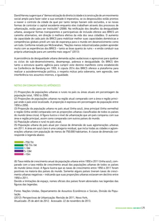 DESIGUALDADE URBANA NOS BRICS | 25
DavidHarveysugerequea“democratizaçãododireitoàcidadeeàconstruçãodeummovimento
social amplo para fazer valer a sua vontade é imperativa, se os despossuídos estão prontos
a reaver o controle da cidade da qual por tanto tempo haviam sido excluídos, e se novas
formas de controlar o capital excedente enquanto eles trabalham através dos processos de
urbanização, estão para ser instituído” (2008). Na retificação dos desafios da desigualdade
urbana, assegurar formas transparentes e participativas de inclusão oferece aos BRICS um
caminho alternativo, em direção à melhora efetiva da vida dos seus cidadãos. O aumento
da capacidade de cada país do BRICS para mobilizar melhor suas capacidades domésticas e
competências globais prevê um raio de esperança para o mundo em desenvolvimento como
um todo. Conforme notado por McGranahan, “Nações menos industrializadas podem aprender
muito com as experiências dos BRICS – tanto as boas quanto às ruins – e então conduzir sua
própria urbanização para um caminho mais seguro” (2013).
A persistência da desigualdade urbana demanda ações audaciosas e agressivas para quebrar
os ciclos do sub-desenvolvimento, desemprego, pobreza e desigualdade. Os BRICS têm
tanto a estrutura quanto agência para cumprir este destino manifesto como estabelecido
na Conferência de Bandung em 1955. A cúpula 2014 dos BRICS oferece a plataforma para
realizar a autodeterminação política, o respeito mútuo pela soberania, sem agressão, sem
interferência nos assuntos internos, e igualdade.
NOTAS EM COMUM PARA OS APÊNDICES
(1) Proporções de populações urbanas e rurais no país ou áreas atuais em porcentagem da
população total, 1950 to 2050.
(2) Proporções de populações urbanas na região atual comparado com a área e região princi-
pal onde o país está localizado. A proporção é expressa em porcentagem da população entre
1950 e 2050.
(3) Proporção da população urbana no país atual (linha azul), área principal (linha vermelha)
e região (linha verde) comparada com as proporções urbanas classificadas de todos os países
do mundo (área cinza). A figura ilustra o nível de urbanização que um país comparou com sua
área e região principal, assim como comparada com outros países do mundo.
(4) População urbana e rural no país atual.
(5) População urbana do país atual por classe de dimensão de suas aglomerações urbanas
em 2011. A área em azul claro é uma categoria residual, que inclui todas as cidades e aglom-
erações urbanas com população de menos de 750.000 habitantes. A classe de dimensão cor-
responde à legenda abaixo:
(6) Taxa média de crescimento anual da população urbana entre 1950 e 2011 (linha azul), com-
parado com a taxa média de crescimento anual das populações urbanas de todos os países
do mundo (área cinza). A figura ilustra que as taxas de crescimento entre 1950 e 2011 foram
positivas na maioria dos países do mundo. Somente alguns países tiveram taxas de cresci-
mento urbanas negativas – indicando que suas proporções urbanas estavam em declínio entre
1950 e 2011.
Devido a limitações de espaço, nomes oficiais dos países foram abreviados nas legendas das
figuras das legendas.
Fonte: Nações Unidas, Departamento de Assuntos Econômicos e Sociais, Divisão da Popu-
lação.
(2012): Perspectivas de Urbanização: Revisão de 2011, Nova York,
Atualizado: 25 de abril de 2012. Acessado: 22 de novembro de 2013.
<750 TH
750 TH-1M
1-5M
5-10M
>10m
 