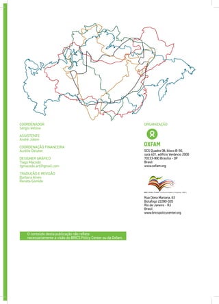 COORDENADOR
Sérgio Veloso
ASSISTENTE
André Jobim
COORDENAÇÃO FINANCEIRA
Aurélie Delater
DESIGNER GRÁFICO
Tiago Macedo
tgmacedo.art@gmail.com
TRADUÇÃO E REVISÃO
Barbara Alves
Renata Gomide
Rua Dona Mariana, 63
Botafogo 22280-020
Rio de Janeiro - RJ
Brasil
www.bricspolicycenter.org
SCS Quadra 08, bloco B-50,
sala 401, edifício Venâncio 2000
70333-900 Brasília - DF
Brasil
www.oxfam.org
ORGANIZAÇÃO
O conteúdo desta publicação não reflete
necessariamente a visão do BRICS Policy Center ou da Oxfam.
 