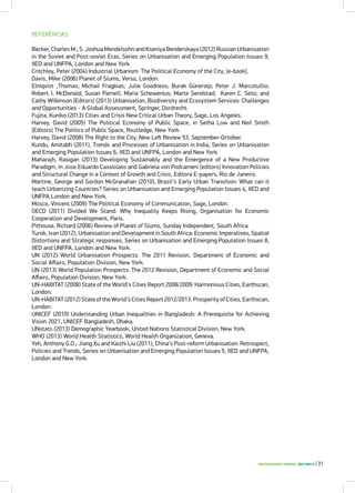 DESIGUALDADE URBANA NOS BRICS | 31
REFERÊNCIAS
Becker, Charles M.; S. Joshua Mendelsohn and Kseniya Benderskaya (2012) Russian Urbanisation
in the Soviet and Post-soviet Eras, Series on Urbanisation and Emerging Population Issues 9,
IIED and UNFPA, London and New York.
Critchley, Peter (2004) Industrial Urbanism: The Political Economy of the City, [e-book].
Davis, Mike (2006) Planet of Slums, Verso, London.
Elmqvist ,Thomas; Michail Fragkias; Julie Goodness; Burak Güneralp; Peter J. Marcotullio;
Robert I. McDonald; Susan Parnell; Maria Schewenius; Marte Sendstad; Karen C. Seto; and
Cathy Wilkinson [Editors] (2013) Urbanisation, Biodiversity and Ecosystem Services: Challenges
and Opportunities - A Global Assessment, Springer, Dordrecht.
Fujita, Kuniko (2013) Cities and Crisis New Critical Urban Theory, Sage, Los Angeles.
Harvey, David (2005) The Political Economy of Public Space, in Setha Low and Neil Smith
[Editors] The Politics of Public Space, Routledge, New York.
Harvey, David (2008) The Right to the City, New Left Review 53, September-October.
Kundu, Amitabh (2011), Trends and Processes of Urbanisation in India, Series on Urbanisation
and Emerging Population Issues 6, IIED and UNFPA, London and New York.
Maharajh, Rasigan (2013) Developing Sustainably and the Emergence of a New Productive
Paradigm, in Jose Eduardo Cassiolato and Gabriela von Podcameni [editors] Innovation Policies
and Structural Change in a Context of Growth and Crisis, Editora E-papers, Rio de Janeiro.
Martine, George and Gordon McGranahan (2010), Brazil’s Early Urban Transition: What can it
teach Urbanizing Countries? Series on Urbanisation and Emerging Population Issues 4, IIED and
UNFPA London and New York.
Mosco, Vincent (2009) The Political Economy of Communication, Sage, London.
OECD (2011) Divided We Stand: Why Inequality Keeps Rising, Organisation for Economic
Cooperation and Development, Paris.
Pithouse, Richard (2006) Review of Planet of Slums, Sunday Independent, South Africa.
Turok, Ivan (2012), Urbanisation and Development in South Africa: Economic Imperatives, Spatial
Distortions and Strategic responses, Series on Urbanisation and Emerging Population Issues 8,
IIED and UNFPA, London and New York.
UN (2012) World Urbanisation Prospects: The 2011 Revision, Department of Economic and
Social Affairs, Population Division, New York.
UN (2013) World Population Prospects: The 2012 Revision, Department of Economic and Social
Affairs, Population Division, New York.
UN-HABITAT (2008) State of the World’s Cities Report 2008/2009: Harmonious Cities, Earthscan,
London.
UN-HABITAT (2012) State of the World’s Cities Report 2012/2013: Prosperity of Cities, Earthscan,
London.
UNICEF (2010) Understanding Urban Inequalities in Bangladesh: A Prerequisite for Achieving
Vision 2021, UNICEF Bangladesh, Dhaka.
UNstats (2013) Demographic Yearbook, United Nations Statistical Division, New York.
WHO (2013) World Health Statistics, World Health Organization, Geneva.
Yeh, Anthony G.O.; Jiang Xu and Kaizhi Liu (2011), China’s Post-reform Urbanisation: Retrospect,
Policies and Trends, Series on Urbanisation and Emerging Population Issues 5, IIED and UNFPA,
London and New York.
 