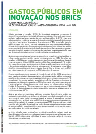 GASTOS PÚBLICOS EM
INOVAÇÃO NOS BRICS
AUTORA: ANA SAGGIORO GARCIA*
CO-AUTORES: PAULA CRUZ, ETH LUDMILLA RODRIGUES, BRUNO MACCHIUTE
INTRODUÇÃO
Ciência, tecnologia e inovação (C,T&I) têm importância estratégica no processo de
desenvolvimentoqualitativoesustentadodelongoprazodospaíses.Aolongodesuashistórias,
potências tradicionais fizeram uso de diferentes políticas públicas de C,T&I – tais como
subsídios públicos à indústria, programas de investimento público, aquisição de tecnologia
estrangeira, financiamento à pesquisa e desenvolvimento (P&D), à educação, parcerias
público-privadas, entre outras - de modo a alavancar seus processos de industrialização e
alcançar níveis cada vez mais altos de desenvolvimento industrial e tecnológico. Isso resultou
em um processo de desenvolvimento desigual na economia mundial, na medida em os países
que detêm tecnologia buscaram evitar ou retardar sua difusão para outros países. Na atual
fase da sociedade do conhecimento, a inovação implica também poder político.
Nesse contexto, os países que buscam se desenvolver e competir em pé de igualdade na
esfera mundial, precisam também investir estrategicamente em C,T&I. Os países que
compõem os BRICS tiveram crescimento econômico significativo na última década, chegando
a representar aprox. 30% do PIB/PPC mundial em 2008. Seus indicadores de C,T&I também
vêm crescendo, porém em um ritmo mais lento do que o rápido crescimento econômico. Isso
é demonstrado nos índices ainda baixos de patenteamento e de participação em periódicos
científicos indexados internacionalmente. Apesar disso, a China se destaca entre os BRICS
com índices crescentes de investimento em P&D e de registro de patentes.
Para compreender os sistemas nacionais de inovação de cada país dos BRICS, apresentamos
neste trabalho os principais dados quantitativos referentes aos gastos públicos em inovação
nos últimos dez anos. Apresentaremos aqui os principais atores estatais envolvidos em C,T&I
em cada país (ministérios, agências gerenciadoras, agências financiadoras, institutos de
pesquisa, universidades, etc.), os gastos em P&D, diferenciando entre gastos governamentais
e empresariais (em valores absolutos, na moeda local, e em valores relativos ao Poder
Paritário de Compras e ao PIB), as principais áreas que concentram investimentos em P&D,
e o número de depósito de patentes, tanto nos escritórios nacionais de cada país quanto no
escritório americano USPTO.
Nota-se que países com maior gasto público em pesquisa e desenvolvimento também são
aqueles com maiores índices de depósitos de patentes. A proteção à propriedade intelectual
tem, em geral, maior efeito internacional quando a patente é registrada no escritório
americano. Porém, a tendência geral nos BRICS é de um aumento dos depósitos de patentes
nos escritórios nacionais de cada país, em detrimento da USPTO. Seria necessário um estudo
específico sobre as razões dessa tendência, porém observamos os altos custos do processo
de registro nos EUA e o papel de políticas nacionais de propriedade intelectual, que levam a
uma modernização dos escritórios nacionais.
As fontes utilizadas para a pesquisa foram os ministérios e agências nacionais (desde que
disponibilizassem informações em inglês ou português) e os organismos multilaterais, como a
UNESCO e OCDE. Cabe ressaltar a dificuldade de acesso a informação e a falta de informação
sistematizada em muitos casos.
GASTOS PÚBLICOS EM INOVAÇÃO NOS BRICS | 33
* Ana Saggioro Garcia (Professora de Relações Internacionais da UFRRJ), todos coautores (assistentes de pesquisa no BRICS Policy Center).
 