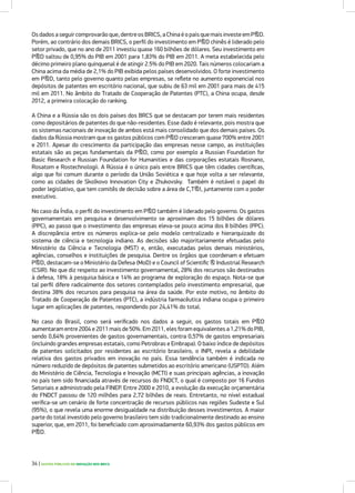 Os dados a seguir comprovarão que, dentre os BRICS, a China é o país que mais investe em P&D.
Porém, ao contrário dos demais BRICS, o perfil do investimento em P&D chinês é liderado pelo
setor privado, que no ano de 2011 investiu quase 160 bilhões de dólares. Seu investimento em
P&D saltou de 0,95% do PIB em 2001 para 1,83% do PIB em 2011. A meta estabelecida pelo
décimo primeiro plano quinquenal é de atingir 2.5% do PIB em 2020. Tais números colocariam a
China acima da média de 2,1% do PIB exibida pelos países desenvolvidos. O forte investimento
em P&D, tanto pelo governo quanto pelas empresas, se reflete no aumento exponencial nos
depósitos de patentes em escritório nacional, que subiu de 63 mil em 2001 para mais de 415
mil em 2011. No âmbito do Tratado de Cooperação de Patentes (PTC), a China ocupa, desde
2012, a primeira colocação do ranking.
A China e a Rússia são os dois países dos BRCS que se destacam por terem mais residentes
como depositários de patentes do que não-residentes. Esse dado é relevante, pois mostra que
os sistemas nacionais de inovação de ambos está mais consolidado que dos demais países. Os
dados da Rússia mostram que os gastos públicos com P&D cresceram quase 700% entre 2001
e 2011. Apesar do crescimento da participação das empresas nesse campo, as instituições
estatais são as peças fundamentais da P&D, como por exemplo a Russian Foundation for
Basic Research e Russian Foundation for Humanities e das corporações estatais Rosnano,
Rosatom e Rostechnologii. A Rússia é o único país entre BRICS que têm cidades científicas,
algo que foi comum durante o período da União Soviética e que hoje volta a ser relevante,
como as cidades de Skolkovo Innovation City e Zhukovsky. Também é notável o papel do
poder legislativo, que tem comitês de decisão sobre a área de C,T&I, juntamente com o poder
executivo.
No caso da Índia, o perfil do investimento em P&D também é liderado pelo governo. Os gastos
governamentais em pesquisa e desenvolvimento se aproximam dos 15 bilhões de dólares
(PPC), ao passo que o investimento das empresas eleva-se pouco acima dos 8 bilhões (PPC).
A discrepância entre os números explica-se pelo modelo centralizado e hierarquizado do
sistema de ciência e tecnologia indiano. As decisões são majoritariamente efetuadas pelo
Ministério da Ciência e Tecnologia (MST) e, então, executadas pelos demais ministérios,
agências, conselhos e instituições de pesquisa. Dentre os órgãos que coordenam e efetuam
P&D, destacam-se o Ministério da Defesa (MoD) e o Council of Scientific & Industrial Research
(CSIR). No que diz respeito ao investimento governamental, 28% dos recursos são destinados
à defesa, 18% à pesquisa básica e 14% ao programa de exploração do espaço. Nota-se que
tal perfil difere radicalmente dos setores contemplados pelo investimento empresarial, que
destina 38% dos recursos para pesquisa na área da saúde. Por este motivo, no âmbito do
Tratado de Cooperação de Patentes (PTC), a indústria farmacêutica indiana ocupa o primeiro
lugar em aplicações de patentes, respondendo por 24,41% do total.
No caso do Brasil, como será verificado nos dados a seguir, os gastos totais em P&D
aumentaram entre 2004 e 2011 mais de 50%. Em 2011, eles foram equivalentes a 1,21% do PIB,
sendo 0,64% provenientes de gastos governamentais, contra 0,57% de gastos empresariais
(incluindo grandes empresas estatais, como Petrobras e Embrapa). O baixo índice de depósitos
de patentes solicitados por residentes ao escritório brasileiro, o INPI, revela a debilidade
relativa dos gastos privados em inovação no país. Essa tendência também é indicada no
número reduzido de depósitos de patentes submetidos ao escritório americano (USPTO). Além
do Ministério de Ciência, Tecnologia e Inovação (MCTI) e suas principais agências, a inovação
no país tem sido financiada através de recursos do FNDCT, o qual é composto por 16 Fundos
Setoriais e administrado pela FINEP. Entre 2000 e 2010, a evolução da execução orçamentária
do FNDCT passou de 120 milhões para 2,72 bilhões de reais. Entretanto, no nível estadual
verifica-se um cenário de forte concentração de recursos públicos nas regiões Sudeste e Sul
(95%), o que revela uma enorme desigualdade na distribuição desses investimentos. A maior
parte do total investido pelo governo brasileiro tem sido tradicionalmente destinado ao ensino
superior, que, em 2011, foi beneficiado com aproximadamente 60,93% dos gastos públicos em
P&D.
34 | GASTOS PÚBLICOS EM INOVAÇÃO NOS BRICS
 