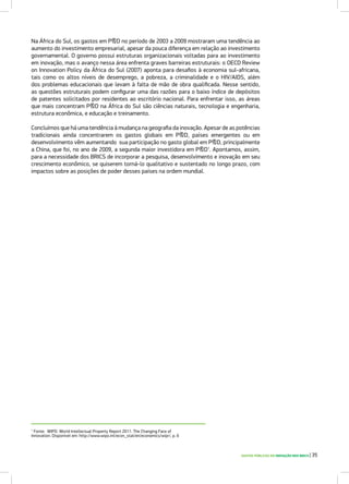 Na África do Sul, os gastos em P&D no período de 2003 a 2009 mostraram uma tendência ao
aumento do investimento empresarial, apesar da pouca diferença em relação ao investimento
governamental. O governo possui estruturas organizacionais voltadas para ao investimento
em inovação, mas o avanço nessa área enfrenta graves barreiras estruturais: o OECD Review
on Innovation Policy da África do Sul (2007) aponta para desafios à economia sul-africana,
tais como os altos níveis de desemprego, a pobreza, a criminalidade e o HIV/AIDS, além
dos problemas educacionais que levam à falta de mão de obra qualificada. Nesse sentido,
as questões estruturais podem configurar uma das razões para o baixo índice de depósitos
de patentes solicitados por residentes ao escritório nacional. Para enfrentar isso, as áreas
que mais concentram P&D na África do Sul são ciências naturais, tecnologia e engenharia,
estrutura econômica, e educação e treinamento.
Concluímos que há uma tendência à mudança na geografia da inovação. Apesar de as potências
tradicionais ainda concentrarem os gastos globais em P&D, países emergentes ou em
desenvolvimento vêm aumentando sua participação no gasto global em P&D, principalmente
a China, que foi, no ano de 2009, a segunda maior investidora em P&D1
. Apontamos, assim,
para a necessidade dos BRICS de incorporar a pesquisa, desenvolvimento e inovação em seu
crescimento econômico, se quiserem torná-lo qualitativo e sustentado no longo prazo, com
impactos sobre as posições de poder desses países na ordem mundial.
1
Fonte: WIPO. World Intellectual Property Report 2011: The Changing Face of
Innovation. Disponível em: http://www.wipo.int/econ_stat/en/economics/wipr/, p. 6
GASTOS PÚBLICOS EM INOVAÇÃO NOS BRICS | 35
 